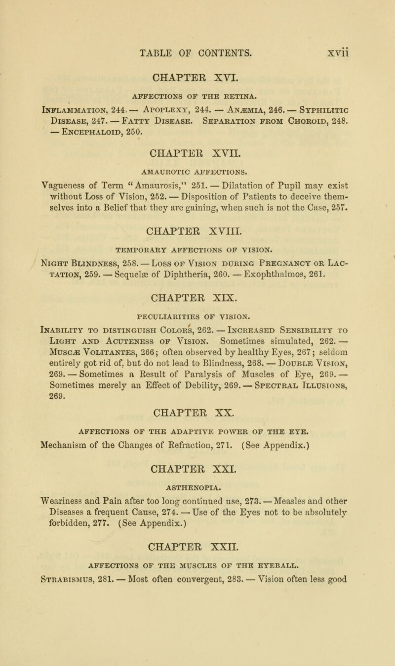 CHAPTER XVI. affections of the retina. Inflammation, 244.— Apoplexy, 244. — Anemia, 246.— Syphilitic Disease, 247. — Fatty Disease. Separation from Choroid, 248. — Encephaloid, 250. CHAPTER XVII. amaurotic affections. Vagueness of Term Amaurosis, 251. — Dilatation of Pupil may exist without Loss of Vision, 252. — Disposition of Patients to deceive them- selves into a Belief that they are gaining, when such is not the Case, 257. CHAPTER XVIII. temporary affections of vision. Night Blindness, 258. — Loss of Vision during Pregnancy or Lac- tation, 259. — Sequelae of Diphtheria, 260. — Exophthalmos, 261. CHAPTER XIX. peculiarities of vision. Inability to distinguish Colors, 262. — Increased Sensibility to Light and Acuteness of Vision. Sometimes simulated, 262. — Musc^: Volitantes, 266; often observed by healthy Eyes, 267; seldom entirely got rid of, but do not lead to Blindness, 268. — Double Vision, 269. — Sometimes a Result of Paralysis of Muscles of Eye, 269.— Sometimes merely an Effect of Debility, 269. — Spectral Illusions, 269. CHAPTER XX. AFFECTIONS OF THE ADAPTIVE POWER OF THE EYE. Mechanism of the Changes of Refraction, 271. (See Appendix.) CHAPTER XXI. ASTHENOPIA. Weariness and Pain after too long continued use, 273. — Measles and other Diseases a frequent Cause, 274. —Use of the Eyes not to be absolutely forbidden, 277. (See Appendix.) CHAPTER XXII. AFFECTIONS OF THE MUSCLES OF THE EYEBALL. Strabismus, 281. — Most often convergent, 283. — Vision often less good