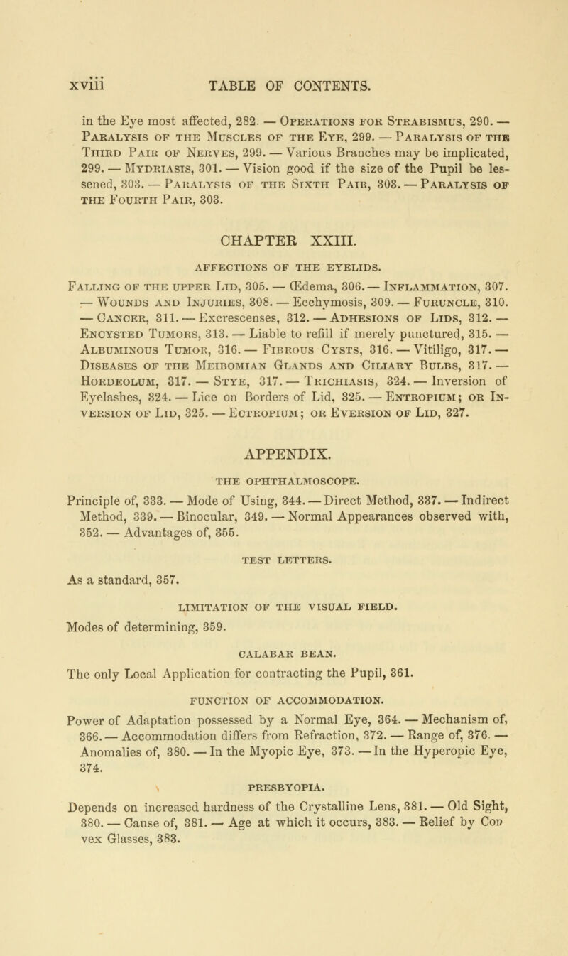 in the Eye most affected, 282. — Operations for Strabismus, 290. — Paralysis of the Muscles of the Eye, 299. — Paralysis of the Third Pair of Nerves, 299. — Various Branches may be implicated, 299. — Mydriasis, 301. — Vision good if the size of the Pupil be les- sened, 303. — Paralysis of the Sixth Pair, 303. — Paralysis of the Fourth Pair, 303. CHAPTER XXIII. AFFECTIONS OF THE EYELIDS. Falling of the upper Lid, 305. — (Edema, 306. — Inflammation, 307. — Wounds and Injuries, 308. — Ecchymosis, 309. — Furuncle, 310. — Cancer, 311. — Excrescenses, 312. — Adhesions of Lids, 312.— Encysted Tumors, 313. — Liable to refill if merely punctured, 315. — Albuminous Tumor, 316.— Fibrous Cysts, 316. — Vitiligo, 317.— Diseases of the Meibomian Glands and Ciliary Bulbs, 317. — Hordeolum, 317. — Stye, 317. — Trichiasis, 324. — Inversion of Eyelashes, 324. — Lice on Borders of Lid, 325. — Entropium ; or In- version of Lid, 325. — Ectropium; or Eversion of Lid, 327. APPENDIX. THE OPHTHALMOSCOPE. Principle of, 333. — Mode of Using, 344. —Direct Method, 337. — Indirect Method, 339. — Binocular, 349. — Normal Appearances observed with, 352. — Advantages of, 355. TEST LETTERS. As a standard, 357. LIMITATION OF THE VISUAL FIELD. Modes of determining, 359. CALABAR BEAN. The only Local Application for contracting the Pupil, 361. FUNCTION OF ACCOMMODATION. Power of Adaptation possessed by a Normal Eye, 364. — Mechanism of, 366.— Accommodation differs from Refraction, 372. — Range of, 376. — Anomalies of, 380. — In the Myopic Eye, 373. —In the Hyperopic Eye, 374. PRESBYOPIA. Depends on increased hardness of the Crystalline Lens, 381. — Old Sight, 380. — Cause of, 381. — Age at which it occurs, 383. — Relief by Con vex Glasses, 383.
