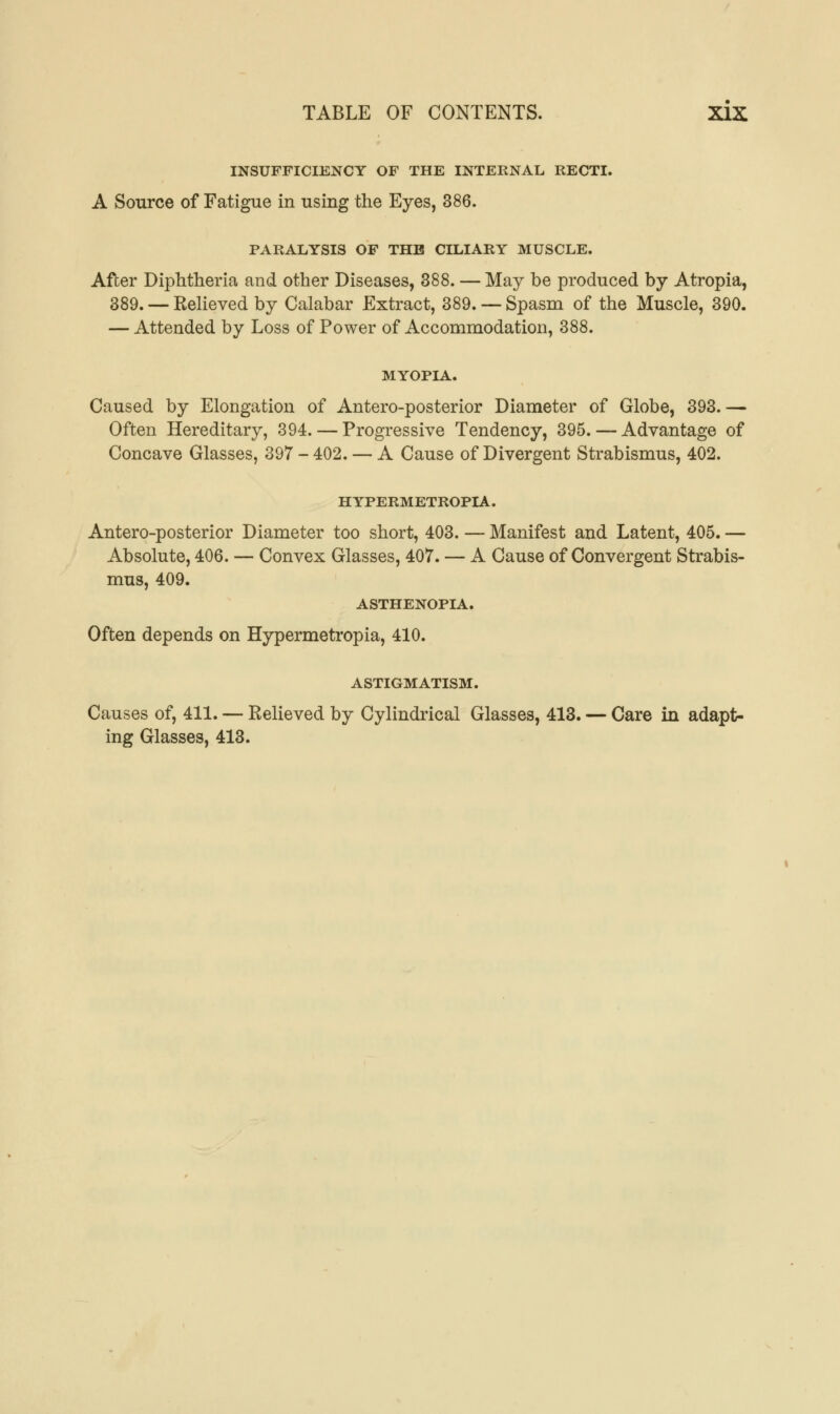 INSUFFICIENCY OF THE INTERNAL RECTI. A Source of Fatigue in using the Eyes, 386. PARALYSIS OF THE CILIARY MUSCLE. After Diphtheria and other Diseases, 388. — May be produced by Atropia, 389. — Relieved by Calabar Extract, 389. — Spasm of the Muscle, 390. — Attended by Loss of Power of Accommodation, 388. MYOPIA. Caused by Elongation of Antero-posterior Diameter of Globe, 393.— Often Hereditary, 394. — Progressive Tendency, 395. — Advantage of Concave Glasses, 397 - 402. — A Cause of Divergent Strabismus, 402. HYPERMETROPIA. Antero-posterior Diameter too short, 403. — Manifest and Latent, 405. — Absolute, 406. — Convex Glasses, 407. — A Cause of Convergent Strabis- mus, 409. ASTHENOPIA. Often depends on Hypermetropia, 410. ASTIGMATISM. Causes of, 411. — Relieved by Cylindrical Glasses, 413. — Care in adapt- ing Glasses, 413.