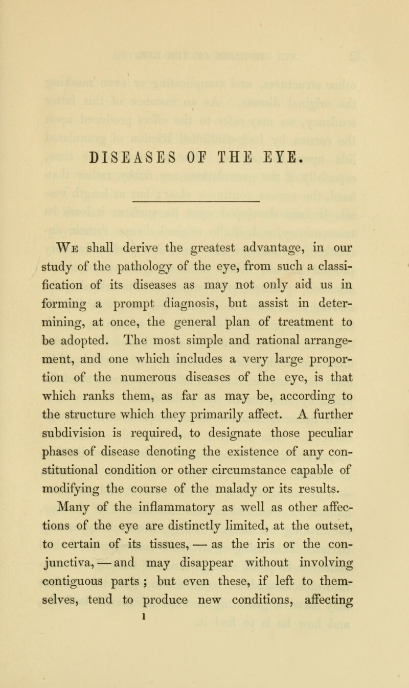 DISEASES OF THE EYE. We shall derive the greatest advantage, in our study of the pathology of the eye, from such a classi- fication of its diseases as may not only aid us in forming a prompt diagnosis, but assist in deter- mining, at once, the general plan of treatment to be adopted. The most simple and rational arrange- ment, and one which includes a very large propor- tion of the numerous diseases of the eye, is that which ranks them, as far as may be, according to the structure which they primarily affect. A further subdivision is required, to designate those peculiar phases of disease denoting the existence of any con- stitutional condition or other circumstance capable of modifying the course of the malady or its results. Many of the inflammatory as well as other affec- tions of the eye are distinctly limited, at the outset, to certain of its tissues, — as the iris or the con- junctiva,— and may disappear without involving contiguous parts ; but even these, if left to them- selves, tend to produce new conditions, affecting