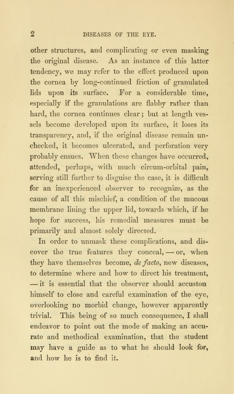 other structures, and complicating or even masking the original disease* As an instance of this latter tendency, we may refer to the effect produced upon the cornea by long-continued friction of granulated lids upon its surface. For a considerable time, especially if the granulations are flabby rather than hard, the cornea continues clear; but at length ves- sels become developed upon its surface, it loses its transparency, and, if the original disease remain un- checked, it becomes ulcerated, and perforation very probably ensues. When these changes have occurred, attended, perhaps, with much circum-orbital pain, serving still further to disguise the case, it is difficult for an inexperienced observer to recognize, as the cause of all this mischief, a condition of the mucous membrane lining the upper lid, towards which, if he hope for success, his remedial measures must be primarily and almost solely directed. In order to unmask these complications, and dis- cover the true features they conceal, — or, when they have themselves become, de facto, new diseases, to determine where and how to direct his treatment, — it is essential that the observer should accuston himself to close and careful examination of the eye, overlooking no morbid change, however apparently trivial. This being of so much consequence, I shall endeavor to point out the mode of making an accu- rate and methodical examination, that the student may have a guide as to what he should look for, and how he is to find it.