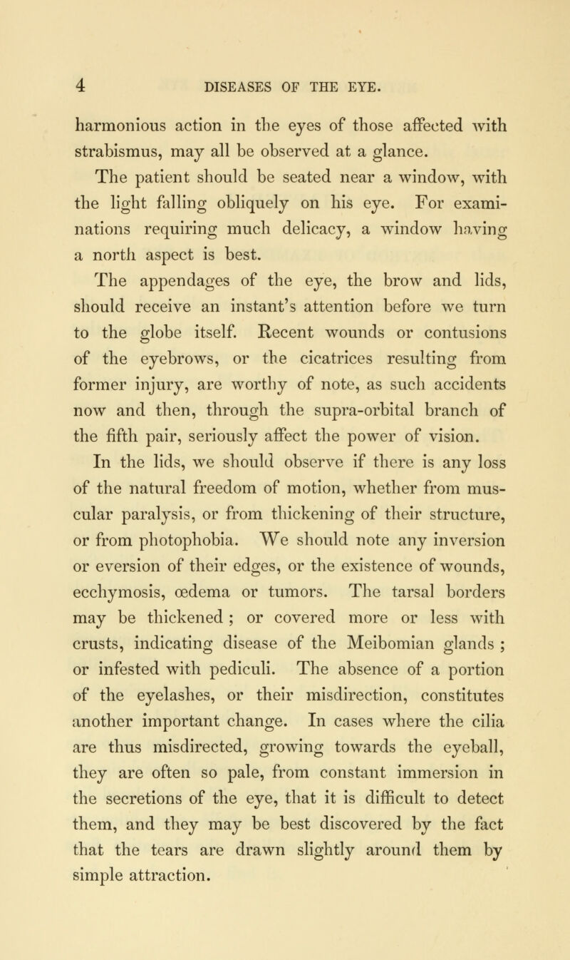 harmonious action in the eyes of those affected with strabismus, may all be observed at a glance. The patient should be seated near a window, with the light falling obliquely on his eye. For exami- nations requiring much delicacy, a window having a north aspect is best. The appendages of the eye, the brow and lids, should receive an instant's attention before we turn to the globe itself. Recent wounds or contusions of the eyebrows, or the cicatrices resulting from former injury, are worthy of note, as such accidents now and then, through the supra-orbital branch of the fifth pair, seriously affect the power of vision. In the lids, we should observe if there is any loss of the natural freedom of motion, whether from mus- cular paralysis, or from thickening of their structure, or from photophobia. We should note any inversion or eversion of their edges, or the existence of wounds, ecchymosis, oedema or tumors. The tarsal borders may be thickened; or covered more or less with crusts, indicating disease of the Meibomian glands ; or infested with pediculi. The absence of a portion of the eyelashes, or their misdirection, constitutes another important change. In cases where the cilia are thus misdirected, growing towards the eyeball, they are often so pale, from constant immersion in the secretions of the eye, that it is difficult to detect them, and they may be best discovered by the fact that the tears are drawn slightly around them by simple attraction.