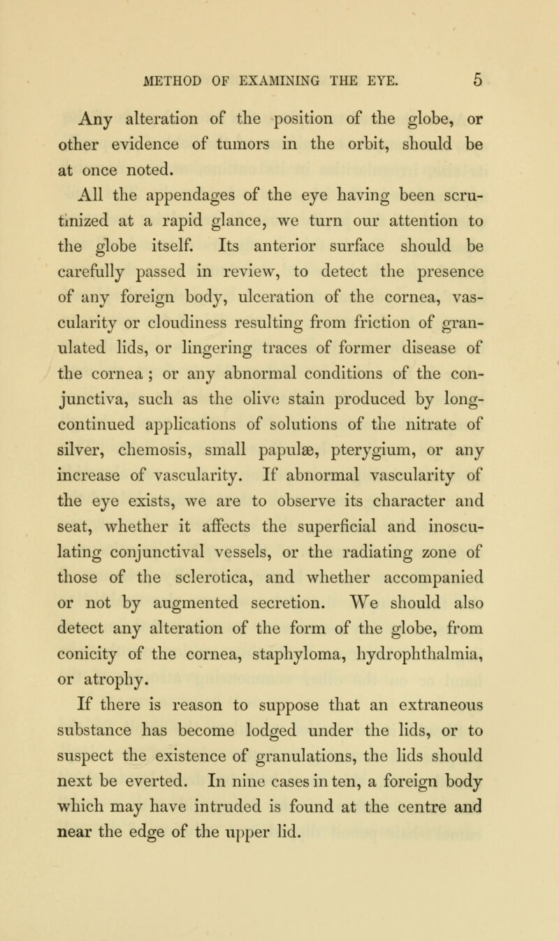 Any alteration of the position of the globe, or other evidence of tumors in the orbit, should be at once noted. All the appendages of the eye having been scru- tinized at a rapid glance, we turn our attention to the globe itself. Its anterior surface should be carefully passed in review, to detect the presence of any foreign body, ulceration of the cornea, vas- cularity or cloudiness resulting from friction of gran- ulated lids, or lingering traces of former disease of the cornea ; or any abnormal conditions of the con- junctiva, such as the olive stain produced by long- continued applications of solutions of the nitrate of silver, chemosis, small papulae, pterygium, or any increase of vascularity. If abnormal vascularity of the eye exists, we are to observe its character and seat, whether it affects the superficial and inoscu- lating conjunctival vessels, or the radiating zone of those of the sclerotica, and whether accompanied or not by augmented secretion. We should also detect any alteration of the form of the globe, from conicity of the cornea, staphyloma, hydrophthalmia, or atrophy. If there is reason to suppose that an extraneous substance has become lodged under the lids, or to suspect the existence of granulations, the lids should next be everted. In nine cases in ten, a foreign body which may have intruded is found at the centre and near the edge of the upper lid.