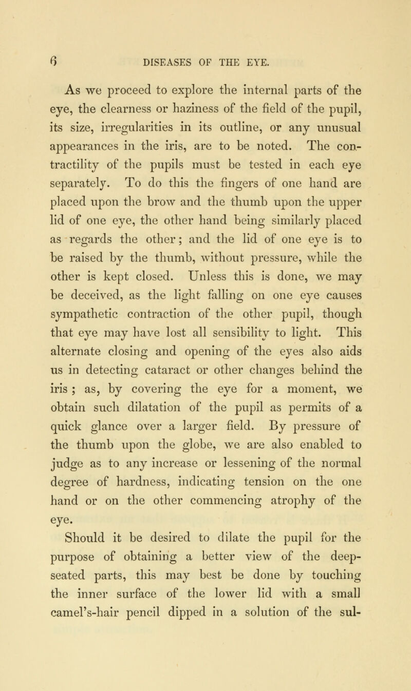 As we proceed to explore the internal parts of the eye, the clearness or haziness of the field of the pupil, its size, irregularities in its outline, or any unusual appearances in the iris, are to be noted. The con- tractility of the pupils must be tested in each eye separately. To do this the fingers of one hand are placed upon the brow and the thumb upon the upper lid of one eye, the other hand being similarly placed as regards the other; and the lid of one eye is to be raised by the thumb, without pressure, while the other is kept closed. Unless this is done, we may be deceived, as the light falling on one eye causes sympathetic contraction of the other pupil, though that eye may have lost all sensibility to light. This alternate closing and opening of the eyes also aids us in detecting cataract or other changes behind the iris ; as, by covering the eye for a moment, we obtain such dilatation of the pupil as permits of a quick glance over a larger field. By pressure of the thumb upon the globe, we are also enabled to judge as to any increase or lessening of the normal degree of hardness, indicating tension on the one hand or on the other commencing atrophy of the eye. Should it be desired to dilate the pupil for the purpose of obtaining a better view of the deep- seated parts, this may best be done by touching the inner surface of the lower lid with a small camel's-hair pencil dipped in a solution of the sul-