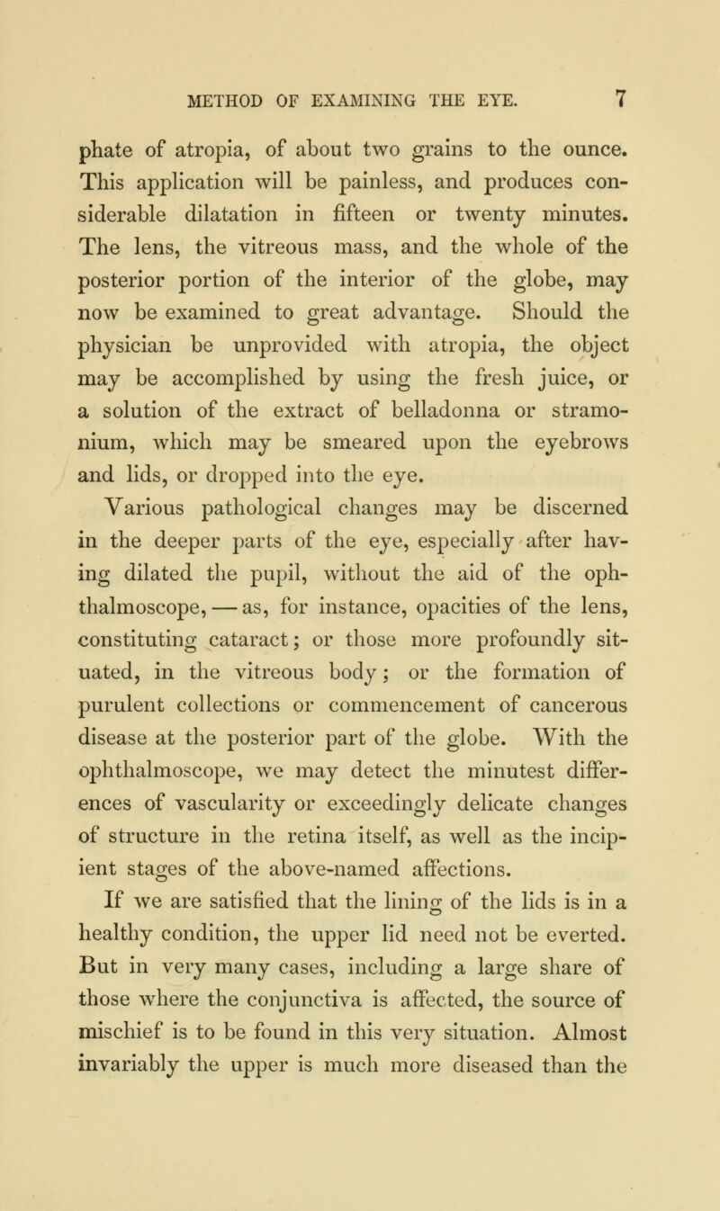 phate of atropia, of about two grains to the ounce. This application will be painless, and produces con- siderable dilatation in fifteen or twenty minutes. The lens, the vitreous mass, and the whole of the posterior portion of the interior of the globe, may now be examined to great advantage. Should the physician be unprovided with atropia, the object may be accomplished by using the fresh juice, or a solution of the extract of belladonna or stramo- nium, which may be smeared upon the eyebrows and lids, or dropped into the eye. Various pathological changes may be discerned in the deeper parts of the eye, especially after hav- ing dilated the pupil, without the aid of the oph- thalmoscope,— as, for instance, opacities of the lens, constituting cataract; or those more profoundly sit- uated, in the vitreous body; or the formation of purulent collections or commencement of cancerous disease at the posterior part of the globe. With the ophthalmoscope, we may detect the minutest differ- ences of vascularity or exceedingly delicate changes of structure in the retina itself, as well as the incip- ient stages of the above-named affections. If we are satisfied that the lining of the lids is in a healthy condition, the upper lid need not be everted. But in very many cases, including a large share of those where the conjunctiva is affected, the source of mischief is to be found in this very situation. Almost invariably the upper is much more diseased than the