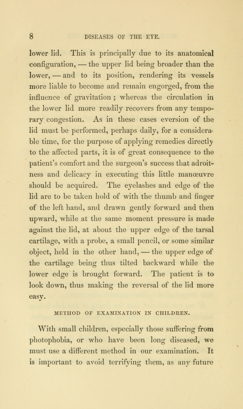 lower lid. This is principally due to its anatomical configuration, — the upper lid being broader than the lower, — and to its position, rendering its vessels more liable to become and remain engorged, from the influence of gravitation ; whereas the circulation in the lower lid more readily recovers from any tempo- rary congestion. As in these cases eversion of the lid must be performed, perhaps daily, for a considera- ble time, for the purpose of applying remedies directly to the affected parts, it is of great consequence to the patient's comfort and the surgeon's success that adroit- ness and delicacy in executing this little manoeuvre should be acquired. The eyelashes and edge of the lid are to be taken hold of with the thumb and finger of the left hand, and drawn gently forward and then upward, while at the same moment pressure is made against the lid, at about the upper edge of the tarsal cartilage, with a probe, a small pencil, or some similar object, held in the other hand, — the upper edge of the cartilage being thus tilted backward while the lower edge is brought forward. The patient is to look down, thus making the reversal of the lid more easy. METHOD OF EXAMINATION IN CHILDREN. With small children, especially those suffering from photophobia, or who have been long diseased, we must use a different method in our examination. It is important to avoid terrifying them, as any future