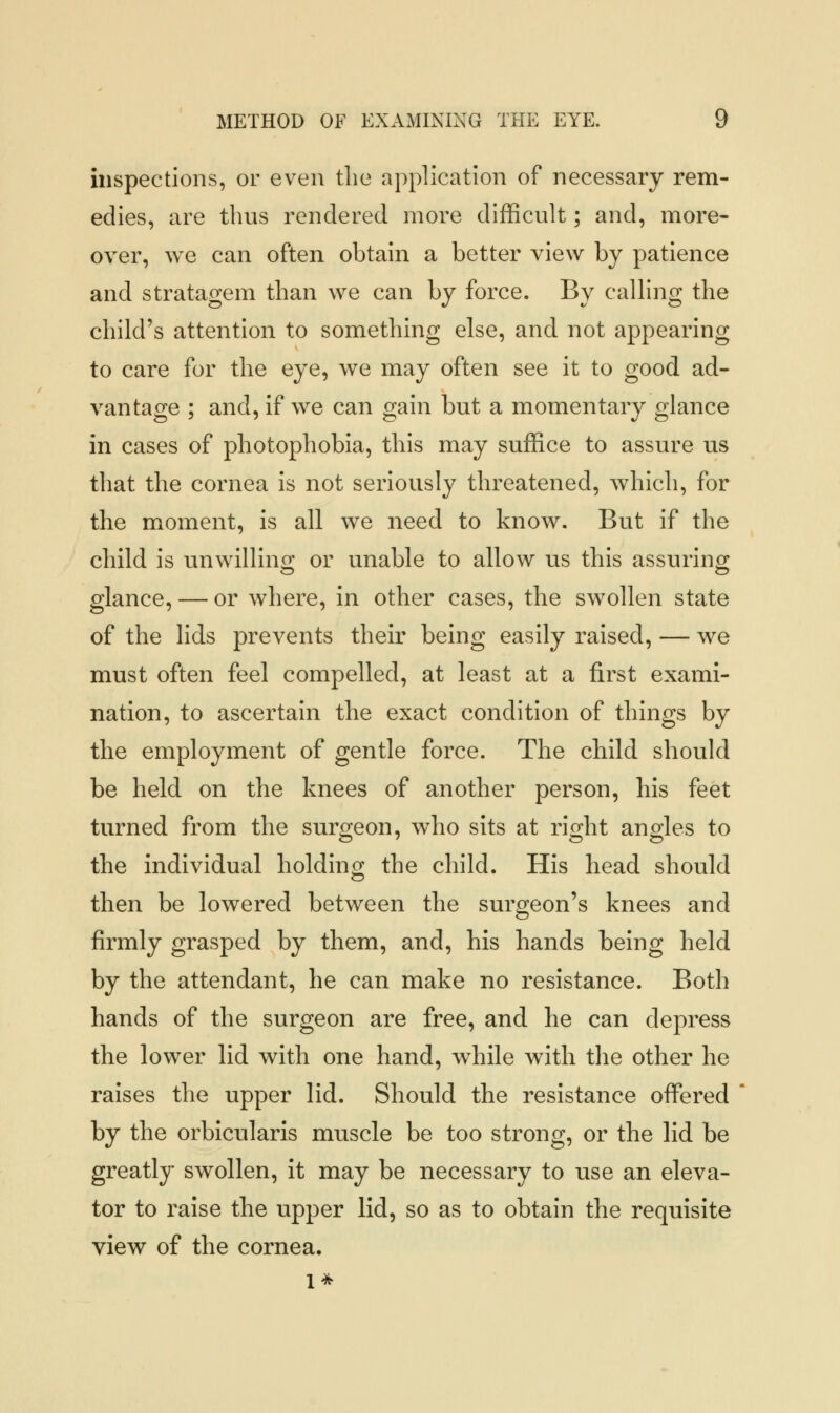 inspections, or even the application of necessary rem- edies, are thus rendered more difficult; and, more- over, we can often obtain a better view by patience and stratagem than we can by force. By calling the child's attention to something else, and not appearing to care for the eye, we may often see it to good ad- vantage ; and, if we can gain but a momentary glance in cases of photophobia, this may suffice to assure us that the cornea is not seriously threatened, which, for the moment, is all we need to know. But if the child is unwilling or unable to allow us this assuring glance, — or where, in other cases, the swollen state of the lids prevents their being easily raised, — we must often feel compelled, at least at a first exami- nation, to ascertain the exact condition of things by the employment of gentle force. The child should be held on the knees of another person, his feet turned from the surgeon, who sits at right angles to the individual holding the child. His head should then be lowered between the surgeon's knees and firmly grasped by them, and, his hands being held by the attendant, he can make no resistance. Both hands of the surgeon are free, and he can depress the lower lid with one hand, while with the other he raises the upper lid. Should the resistance offered by the orbicularis muscle be too strong, or the lid be greatly swollen, it may be necessary to use an eleva- tor to raise the upper lid, so as to obtain the requisite view of the cornea.