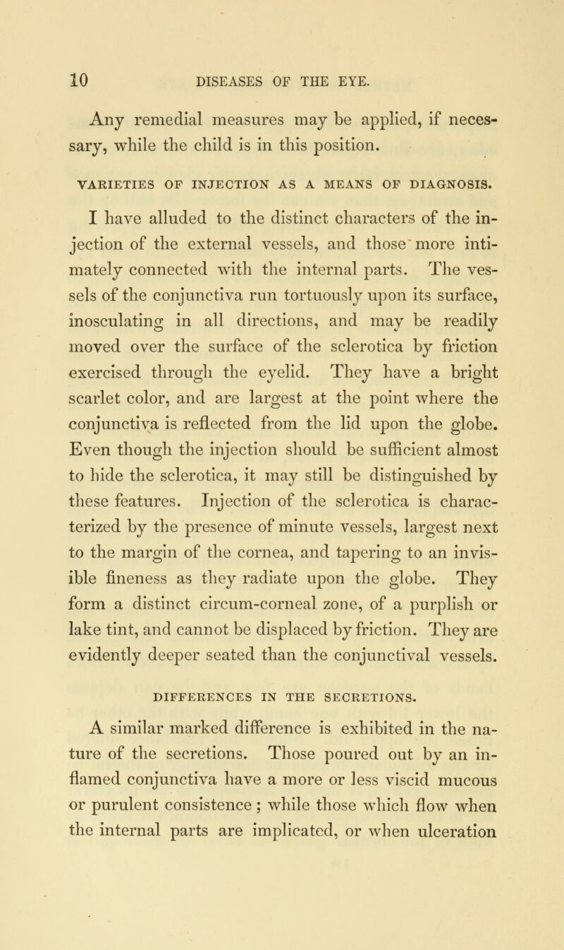 Any remedial measures may be applied, if neces- sary, while the child is in this position. VARIETIES OF INJECTION AS A MEANS OF DIAGNOSIS. I have alluded to the distinct characters of the in- jection of the external vessels, and those more inti- mately connected with the internal parts. The ves- sels of the conjunctiva run tortuously upon its surface, inosculating in all directions, and may be readily moved over the surface of the sclerotica by friction exercised through the eyelid. They have a bright scarlet color, and are largest at the point where the conjunctiva is reflected from the lid upon the globe. Even though the injection should be sufficient almost to hide the sclerotica, it may still be distinguished by these features. Injection of the sclerotica is charac- terized by the presence of minute vessels, largest next to the margin of the cornea, and tapering to an invis- ible fineness as they radiate upon the globe. They form a distinct circum-corneal zone, of a purplish or lake tint, and cannot be displaced by friction. They are evidently deeper seated than the conjunctival vessels. DIFFERENCES IN THE SECRETIONS. A similar marked difference is exhibited in the na- ture of the secretions. Those poured out by an in- flamed conjunctiva have a more or less viscid mucous or purulent consistence; while those which flow when the internal parts are implicated, or when ulceration