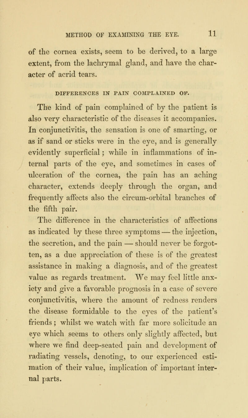 of the cornea exists, seem to be derived, to a large extent, from the lachrymal gland, and have the char- acter of acrid tears. DIFFERENCES IN PAIN COMPLAINED OF. The kind of pain complained of by the patient is also very characteristic of the diseases it accompanies. In conjunctivitis, the sensation is one of smarting, or as if sand or sticks were in the eye, and is generally evidently superficial; while in inflammations of in- ternal parts of the eye, and sometimes in cases of ulceration of the cornea, the pain has an aching character, extends deeply through the organ, and frequently affects also the circum-orbital branches of the fifth pair. The difference in the characteristics of affections as indicated by these three symptoms — the injection, the secretion, and the pain — should never be forgot- ten, as a due appreciation of these is of the greatest assistance in making a diagnosis, and of the greatest value as regards treatment. We may feel little anx- iety and give a favorable prognosis in a case of severe conjunctivitis, where the amount of redness renders the disease formidable to the eyes of the patient's friends; whilst we watch with far more solicitude an eye which seems to others only slightly affected, but where we find deep-seated pain and development of radiating vessels, denoting, to our experienced esti- mation of their value, implication of important inter- nal parts.