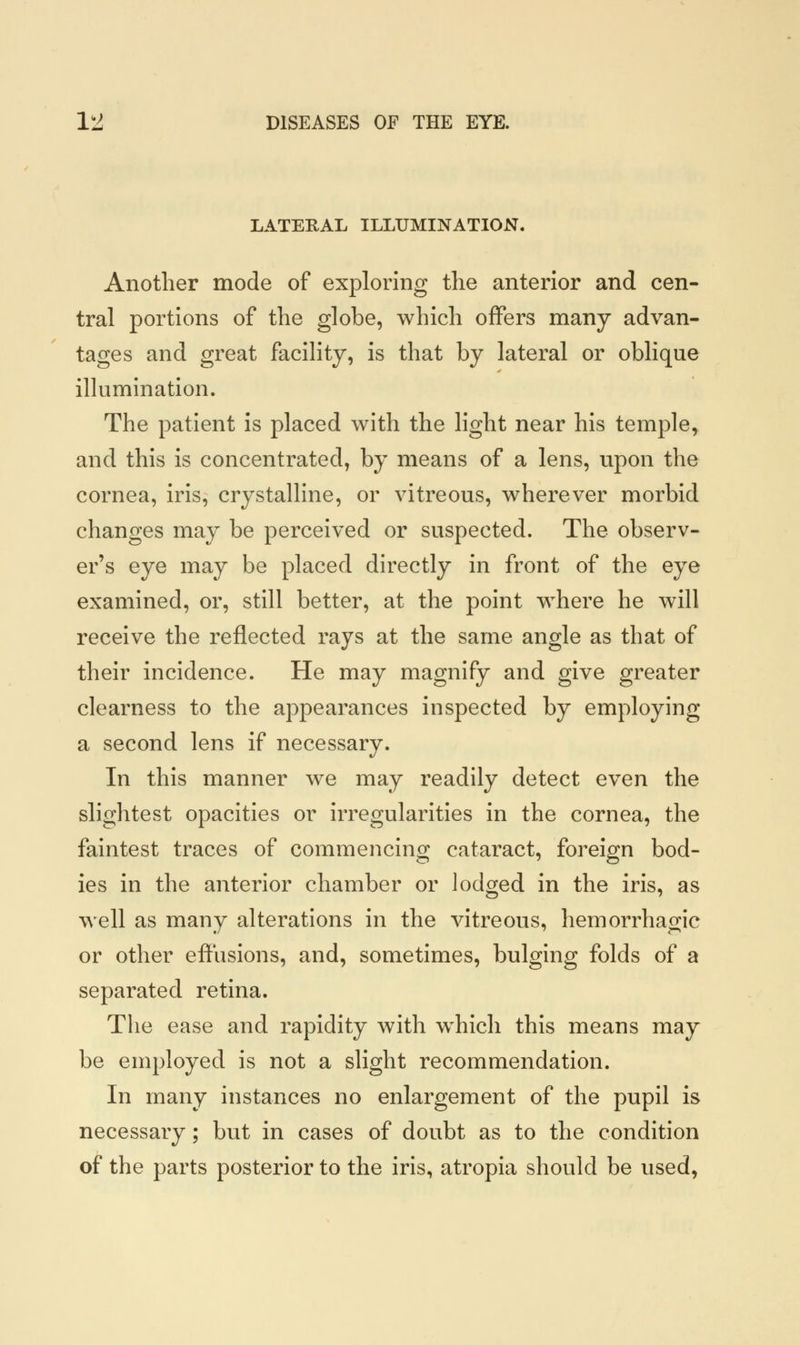 LATERAL ILLUMINATION. Another mode of exploring the anterior and cen- tral portions of the globe, which offers many advan- tages and great facility, is that by lateral or oblique illumination. The patient is placed with the light near his temple, and this is concentrated, by means of a lens, upon the cornea, iris, crystalline, or vitreous, wherever morbid changes may be perceived or suspected. The observ- er's eye may be placed directly in front of the eye examined, or, still better, at the point where he will receive the reflected rays at the same angle as that of their incidence. He may magnify and give greater clearness to the appearances inspected by employing a second lens if necessary. In this manner we may readily detect even the slightest opacities or irregularities in the cornea, the faintest traces of commencing cataract, foreign bod- ies in the anterior chamber or lodged in the iris, as well as many alterations in the vitreous, hemorrhagic or other effusions, and, sometimes, bulging folds of a separated retina. The ease and rapidity with which this means may be employed is not a slight recommendation. In many instances no enlargement of the pupil is necessary; but in cases of doubt as to the condition of the parts posterior to the iris, atropia should be used,