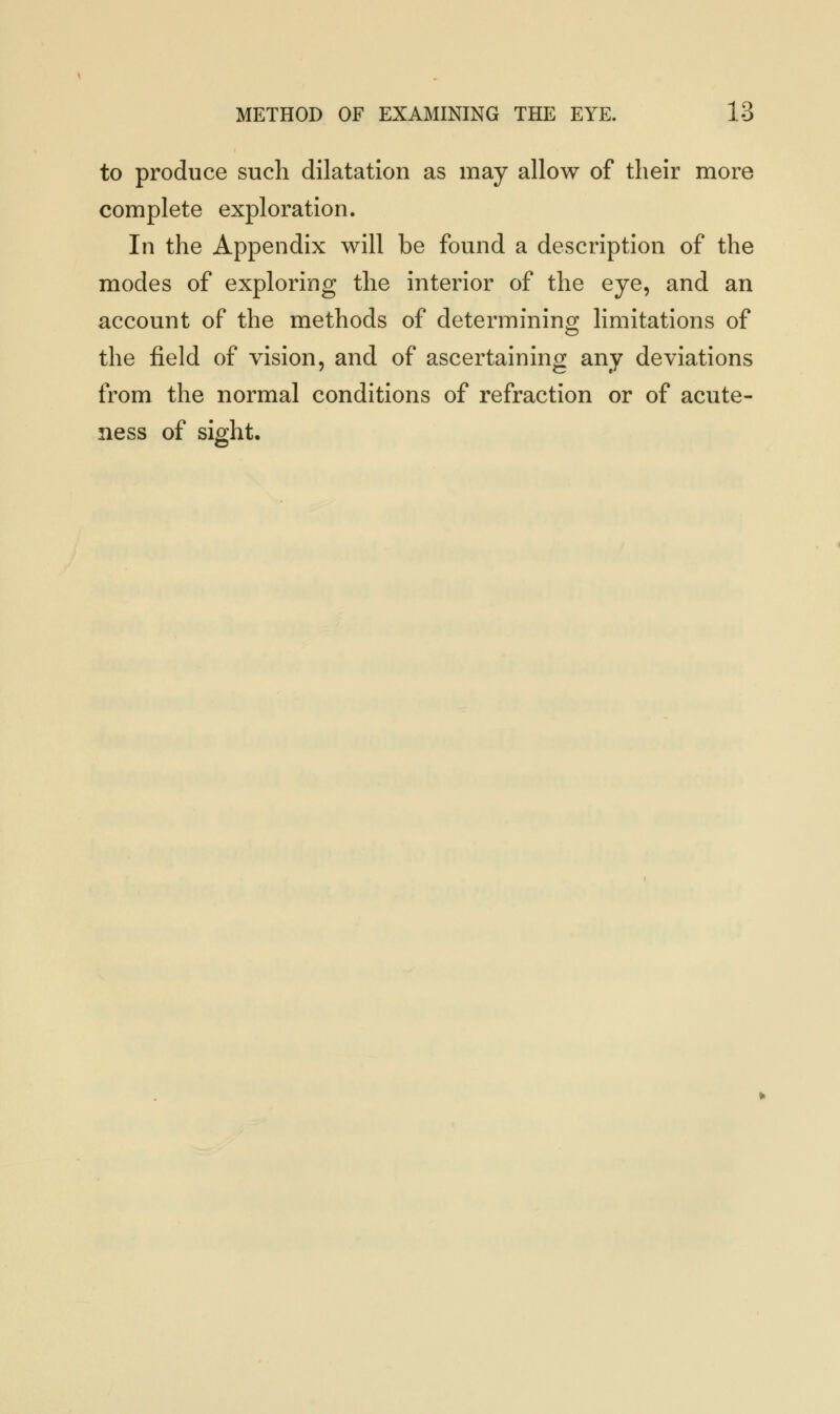 to produce such dilatation as may allow of their more complete exploration. In the Appendix will be found a description of the modes of exploring the interior of the eye, and an account of the methods of determining limitations of the field of vision, and of ascertaining any deviations from the normal conditions of refraction or of acute- ness of sight.