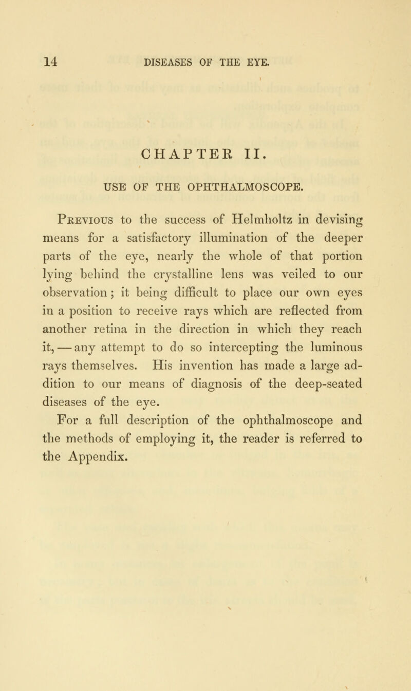 CHAPTER II. USE OF THE OPHTHALMOSCOPE. Previous to the success of Helmlioltz in devising means for a satisfactory illumination of the deeper parts of the eye, nearly the whole of that portion lying behind the crystalline lens was veiled to our observation; it being difficult to place our own eyes in a position to receive rays which are reflected from another retina in the direction in which they reach it, — any attempt to do so intercepting the luminous rays themselves. His invention has made a large ad- dition to our means of diagnosis of the deep-seated diseases of the eye. For a full description of the ophthalmoscope and the methods of employing it, the reader is referred to the Appendix.