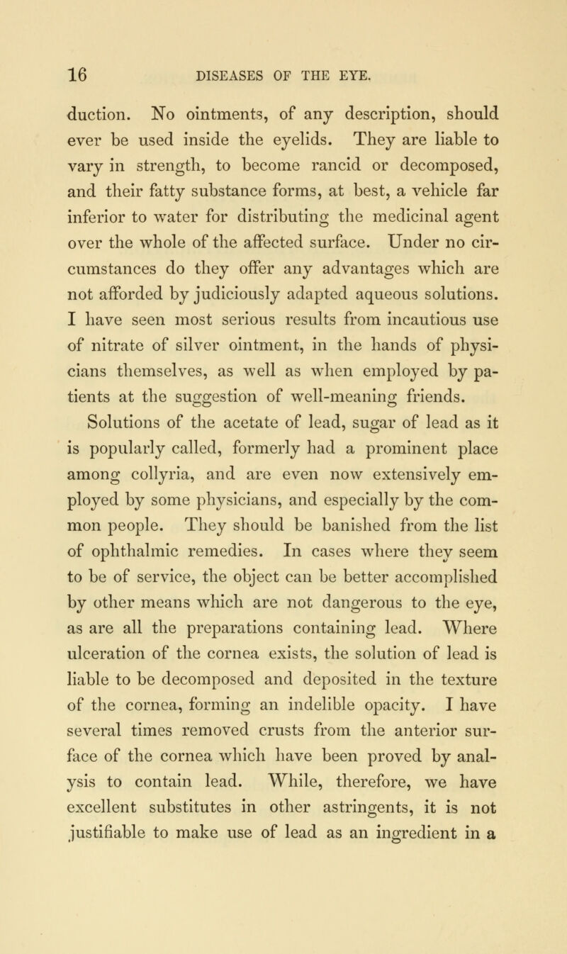 duction. No ointments, of any description, should ever be used inside the eyelids. They are liable to vary in strength, to become rancid or decomposed, and their fatty substance forms, at best, a vehicle far inferior to water for distributing the medicinal agent over the whole of the affected surface. Under no cir- cumstances do they offer any advantages which are not afforded by judiciously adapted aqueous solutions. I have seen most serious results from incautious use of nitrate of silver ointment, in the hands of physi- cians themselves, as well as when employed by pa- tients at the suggestion of well-meaning friends. Solutions of the acetate of lead, sugar of lead as it is popularly called, formerly had a prominent place among collyria, and are even now extensively em- ployed by some physicians, and especially by the com- mon people. They should be banished from the list of ophthalmic remedies. In cases where they seem to be of service, the object can be better accomplished by other means which are not dangerous to the eye, as are all the preparations containing lead. Where ulceration of the cornea exists, the solution of lead is liable to be decomposed and deposited in the texture of the cornea, forming an indelible opacity. I have several times removed crusts from the anterior sur- face of the cornea which have been proved by anal- ysis to contain lead. While, therefore, we have excellent substitutes in other astringents, it is not justifiable to make use of lead as an ingredient in a