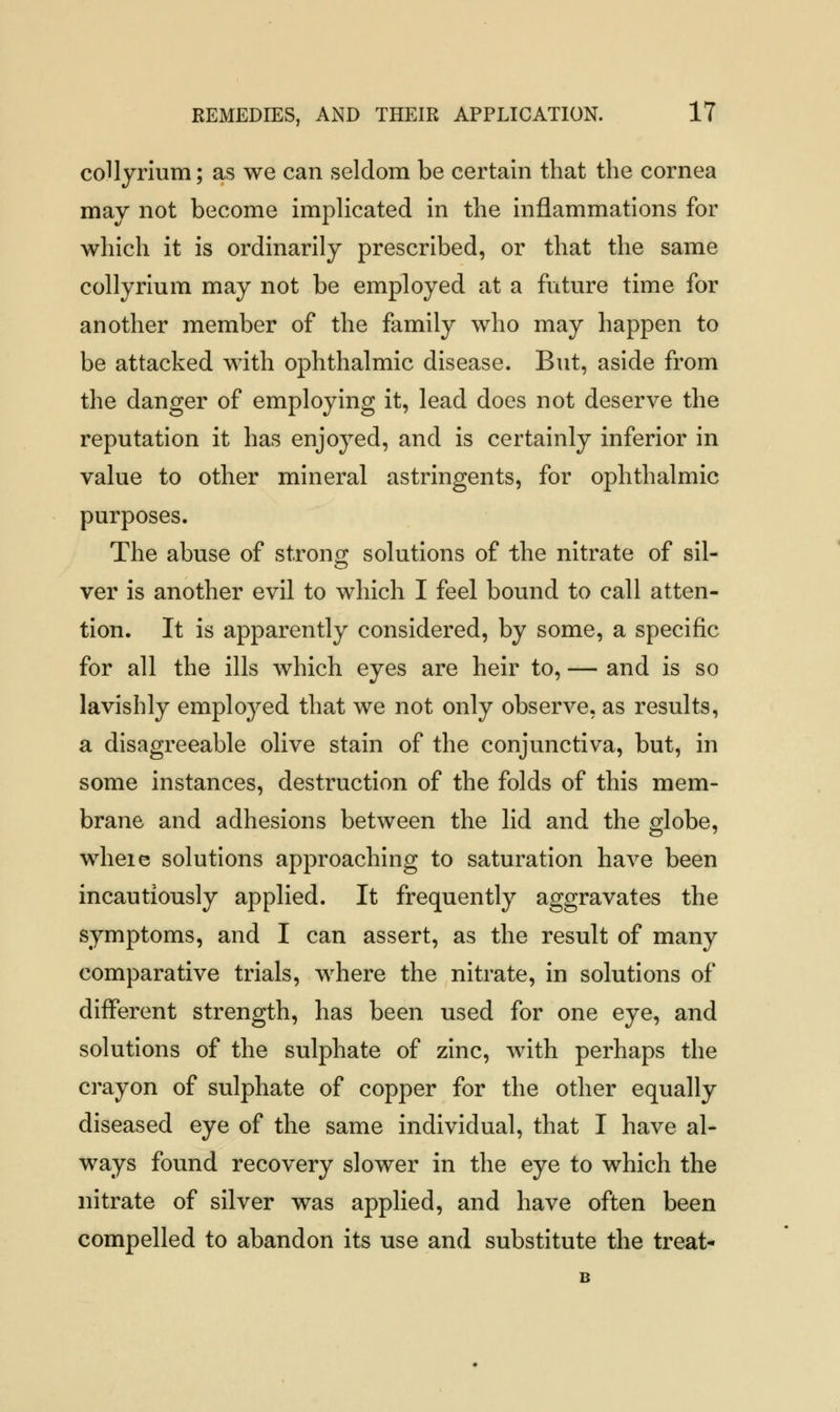 collyrium; as we can seldom be certain that the cornea may not become implicated in the inflammations for which it is ordinarily prescribed, or that the same collyrium may not be employed at a future time for another member of the family who may happen to be attacked with ophthalmic disease. But, aside from the danger of employing it, lead does not deserve the reputation it has enjoyed, and is certainly inferior in value to other mineral astringents, for ophthalmic purposes. The abuse of strong solutions of the nitrate of sil- ver is another evil to which I feel bound to call atten- tion. It is apparently considered, by some, a specific for all the ills which eyes are heir to, — and is so lavishly employed that we not only observe, as results, a disagreeable olive stain of the conjunctiva, but, in some instances, destruction of the folds of this mem- brane and adhesions between the lid and the globe, wheie solutions approaching to saturation have been incautiously applied. It frequently aggravates the symptoms, and I can assert, as the result of many comparative trials, where the nitrate, in solutions of different strength, has been used for one eye, and solutions of the sulphate of zinc, with perhaps the crayon of sulphate of copper for the other equally diseased eye of the same individual, that I have al- ways found recovery slower in the eye to which the nitrate of silver was applied, and have often been compelled to abandon its use and substitute the treat-