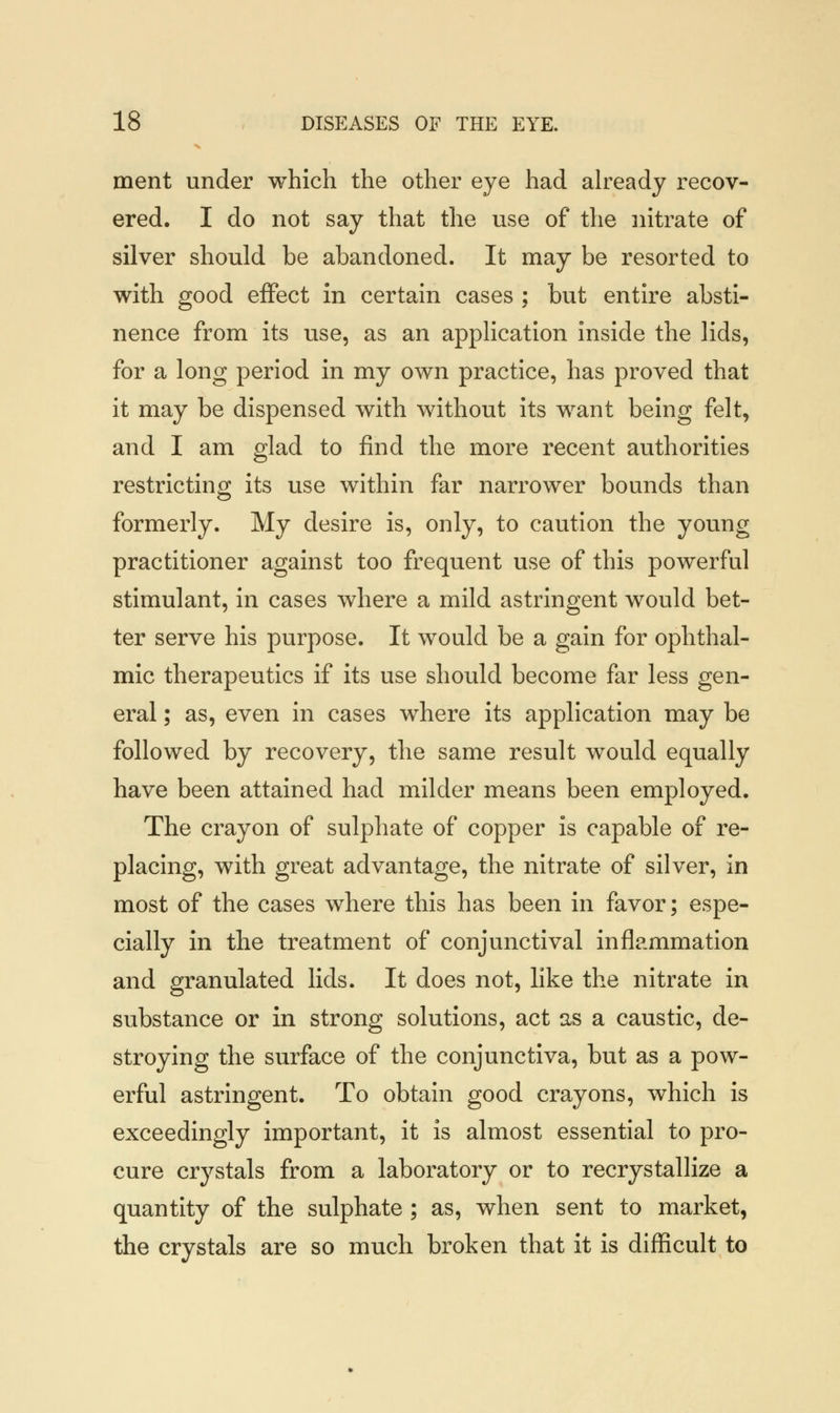 ment under which the other eye had already recov- ered. I do not say that the use of the nitrate of silver should be abandoned. It may be resorted to with good effect in certain cases ; but entire absti- nence from its use, as an application inside the lids, for a long period in my own practice, has proved that it may be dispensed with without its want being felt, and I am glad to find the more recent authorities restricting its use within far narrower bounds than formerly. My desire is, only, to caution the young practitioner against too frequent use of this powerful stimulant, in cases where a mild astringent would bet- ter serve his purpose. It would be a gain for ophthal- mic therapeutics if its use should become far less gen- eral ; as, even in cases where its application may be followed by recovery, the same result would equally have been attained had milder means been employed. The crayon of sulphate of copper is capable of re- placing, with great advantage, the nitrate of silver, in most of the cases where this has been in favor; espe- cially in the treatment of conjunctival inflammation and granulated lids. It does not, like the nitrate in substance or in strong solutions, act as a caustic, de- stroying the surface of the conjunctiva, but as a pow- erful astringent. To obtain good crayons, which is exceedingly important, it is almost essential to pro- cure crystals from a laboratory or to recrystallize a quantity of the sulphate ; as, when sent to market, the crystals are so much broken that it is difficult to