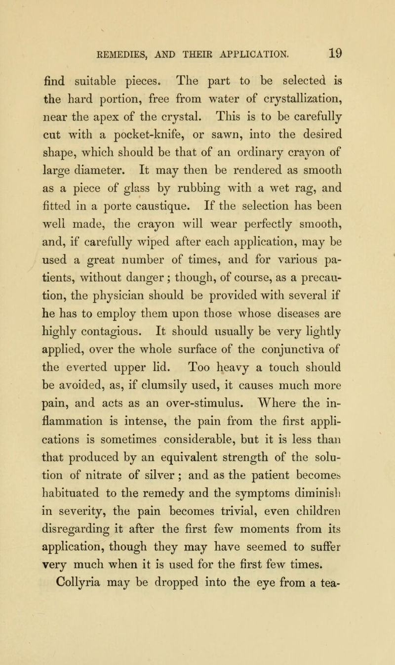 find suitable pieces. The part to be selected is the hard portion, free from water of crystallization, near the apex of the crystal. This is to be carefully cut with a pocket-knife, or sawn, into the desired shape, which should be that of an ordinary crayon of large diameter. It may then be rendered as smooth as a piece of glass by rubbing with a wet rag, and fitted in a porte caustique. If the selection has been well made, the crayon will wear perfectly smooth, and, if carefully wiped after each application, may be used a great number of times, and for various pa- tients, without danger ; though, of course, as a precau- tion, the physician should be provided with several if he has to employ them upon those whose diseases are highly contagious. It should usually be very lightly applied, over the whole surface of the conjunctiva of the everted upper lid. Too heavy a touch should be avoided, as, if clumsily used, it causes much more pain, and acts as an over-stimulus. Where the in- flammation is intense, the pain from the first appli- cations is sometimes considerable, but it is less than that produced by an equivalent strength of the solu- tion of nitrate of silver ; and as the patient becomes habituated to the remedy and the symptoms diminish in severity, the pain becomes trivial, even children disregarding it after the first few moments from its application, though they may have seemed to suffer very much when it is used for the first few times. Collyria may be dropped into the eye from a tea-