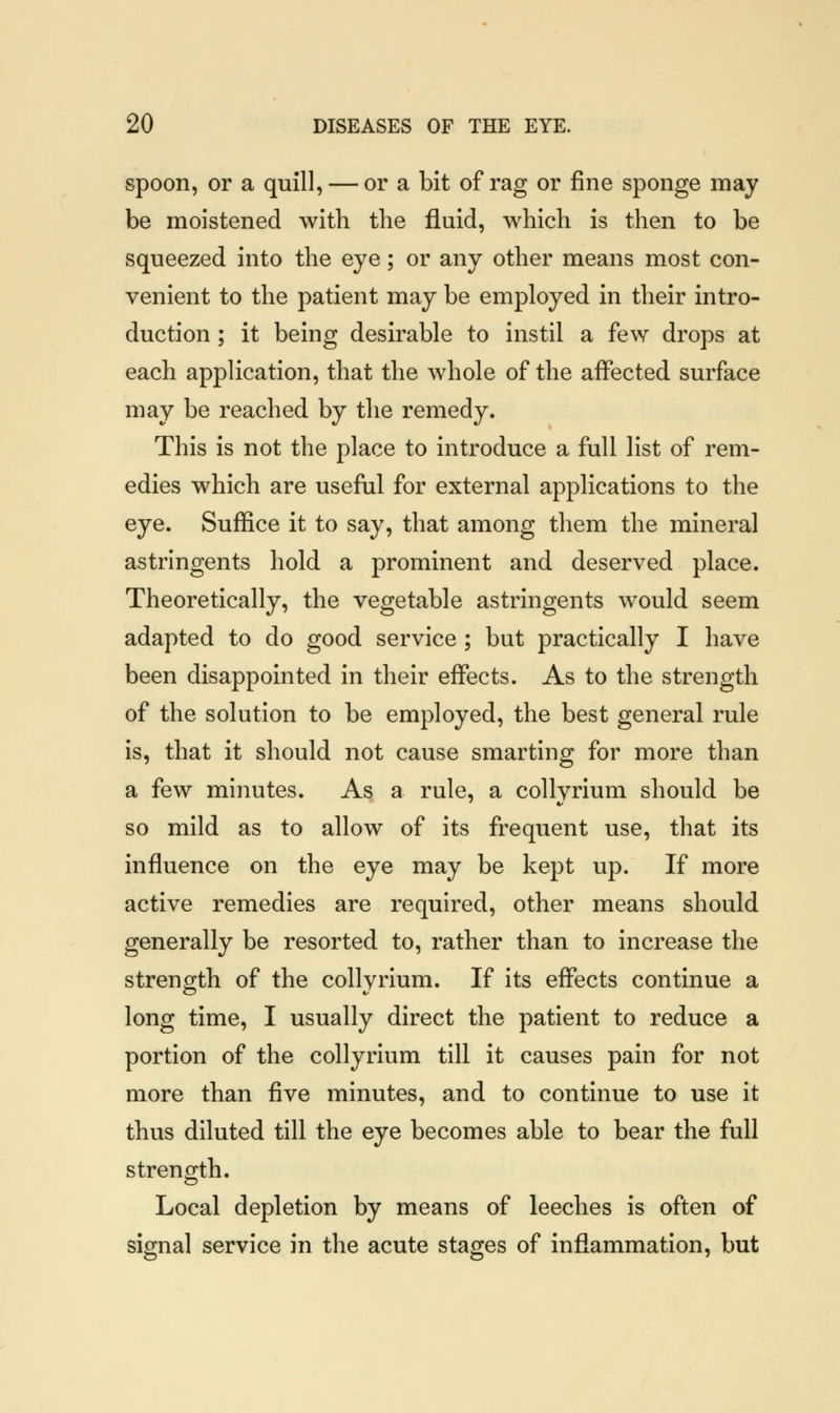 spoon, or a quill, — or a bit of rag or fine sponge may be moistened with the fluid, which is then to be squeezed into the eye; or any other means most con- venient to the patient may be employed in their intro- duction ; it being desirable to instil a few drops at each application, that the whole of the affected surface may be reached by the remedy. This is not the place to introduce a full list of rem- edies which are useful for external applications to the eye. Suffice it to say, that among them the mineral astringents hold a prominent and deserved place. Theoretically, the vegetable astringents would seem adapted to do good service ; but practically I have been disappointed in their effects. As to the strength of the solution to be employed, the best general rule is, that it should not cause smarting for more than a few minutes. As a rule, a collvrium should be so mild as to allow of its frequent use, that its influence on the eye may be kept up. If more active remedies are required, other means should generally be resorted to, rather than to increase the strength of the collyrium. If its effects continue a long time, I usually direct the patient to reduce a portion of the collyrium till it causes pain for not more than five minutes, and to continue to use it thus diluted till the eye becomes able to bear the full strength. Local depletion by means of leeches is often of signal service in the acute stages of inflammation, but