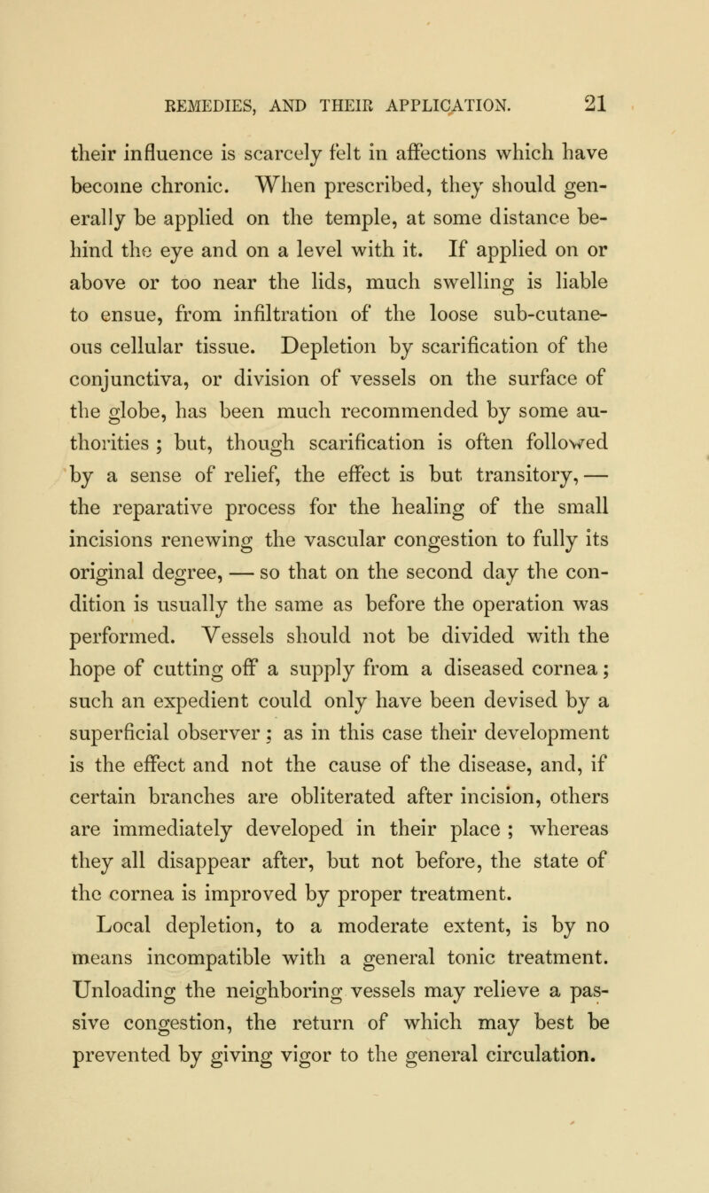 their influence is scarcely felt in affections which have become chronic. When prescribed, they should gen- erally be applied on the temple, at some distance be- hind the eye and on a level with it. If applied on or above or too near the lids, much swelling is liable to ensue, from infiltration of the loose sub-cutane- ous cellular tissue. Depletion by scarification of the conjunctiva, or division of vessels on the surface of the globe, has been much recommended by some au- thorities ; but, though scarification is often followed by a sense of relief, the effect is but transitory, — the reparative process for the healing of the small incisions renewing the vascular congestion to fully its original degree, — so that on the second day the con- dition is usually the same as before the operation was performed. Vessels should not be divided with the hope of cutting off a supply from a diseased cornea; such an expedient could only have been devised by a superficial observer; as in this case their development is the effect and not the cause of the disease, and, if certain branches are obliterated after incision, others are immediately developed in their place ; whereas they all disappear after, but not before, the state of the cornea is improved by proper treatment. Local depletion, to a moderate extent, is by no means incompatible with a general tonic treatment. Unloading the neighboring vessels may relieve a pas- sive congestion, the return of which may best be prevented by giving vigor to the general circulation.