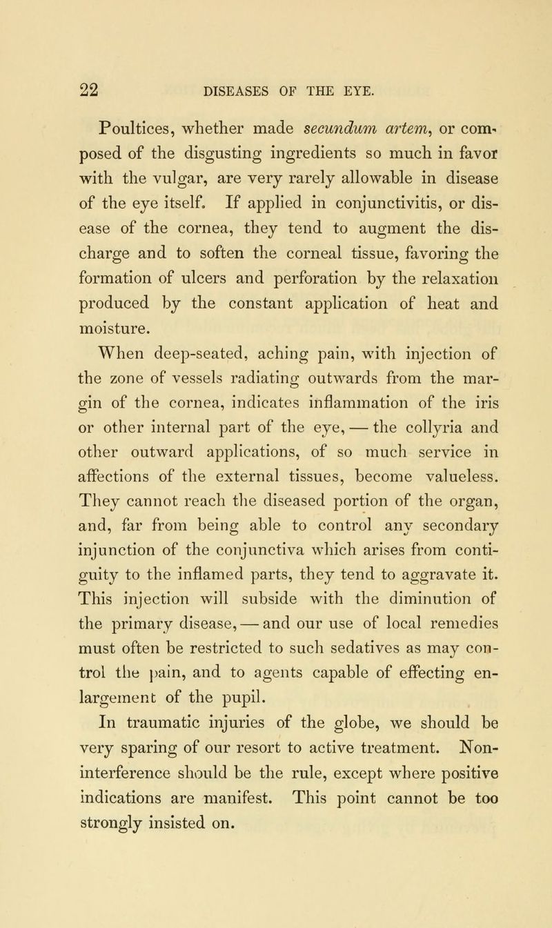Poultices, whether made secundum artem, or com- posed of the disgusting ingredients so much in favor with the vulgar, are very rarely allowable in disease of the eye itself. If applied in conjunctivitis, or dis- ease of the cornea, they tend to augment the dis- charge and to soften the corneal tissue, favoring the formation of ulcers and perforation by the relaxation produced by the constant application of heat and moisture. When deep-seated, aching pain, with injection of the zone of vessels radiating outwards from the mar- gin of the cornea, indicates inflammation of the iris or other internal part of the eye, — the collyria and other outward applications, of so much service in affections of the external tissues, become valueless. They cannot reach the diseased portion of the organ, and, far from being able to control any secondary injunction of the conjunctiva which arises from conti- guity to the inflamed parts, they tend to aggravate it. This injection will subside with the diminution of the primary disease, — and our use of local remedies must often be restricted to such sedatives as may con- trol the pain, and to agents capable of effecting en- largement of the pupil. In traumatic injuries of the globe, we should be very sparing of our resort to active treatment. Non- interference should be the rule, except where positive indications are manifest. This point cannot be too strongly insisted on.