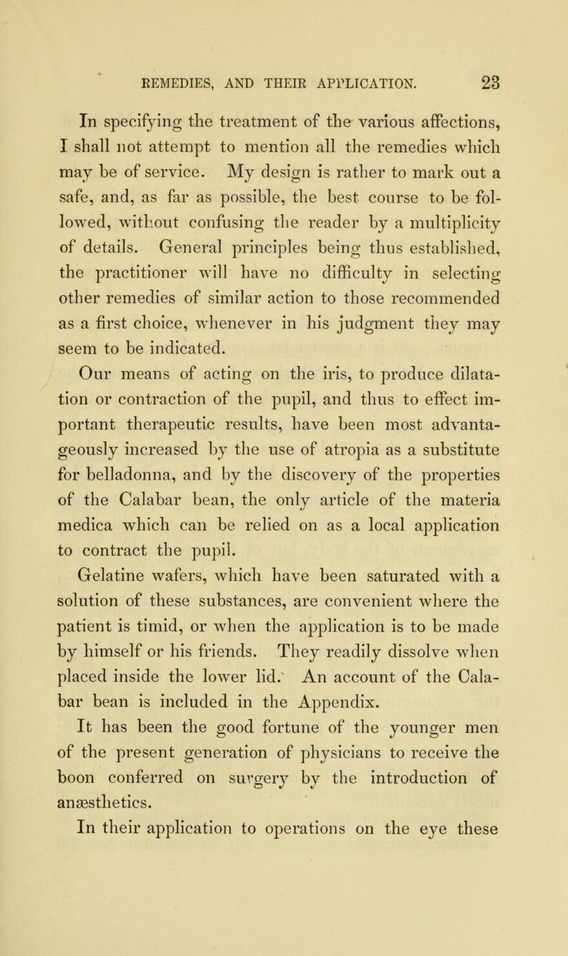 In specifying the treatment of the various affections, I shall not attempt to mention all the remedies which may be of service. My design is rather to mark out a safe, and, as far as possible, the best course to be fol- lowed, without confusing the reader by a multiplicity of details. General principles being thus established, the practitioner will have no difficulty in selecting other remedies of similar action to those recommended as a first choice, whenever in his judgment they may seem to be indicated. Our means of acting on the iris, to produce dilata- tion or contraction of the pupil, and thus to effect im- portant therapeutic results, have been most advanta- geously increased by the use of atropia as a substitute for belladonna, and by the discovery of the properties of the Calabar bean, the only article of the materia medica which can be relied on as a local application to contract the pupil. Gelatine wafers, which have been saturated with a solution of these substances, are convenient where the patient is timid, or when the application is to be made by himself or his friends. They readily dissolve when placed inside the lower lid. An account of the Cala- bar bean is included in the Appendix. It has been the good fortune of the younger men of the present generation of physicians to receive the boon conferred on surgery by the introduction of anaesthetics. In their application to operations on the eye these