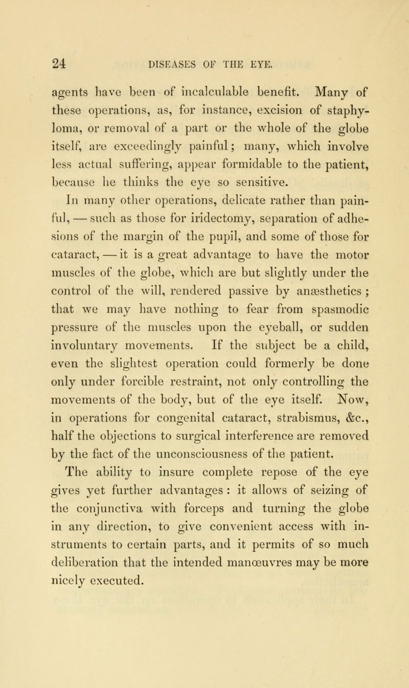 agents have been of incalculable benefit. Many of these operations, as, for instance, excision of staphy- loma, or removal of a part or the whole of the globe itself, are exceedingly painful; many, which involve less actual suffering, appear formidable to the patient, because he thinks the eye so sensitive. In many other operations, delicate rather than pain- ful,— such as those for iridectomy, separation of adhe- sions of the margin of the pupil, and some of those for cataract, — it is a great advantage to have the motor muscles of the globe, which are but slightly under the control of the will, rendered passive by anaesthetics ; that we may have nothing to fear from spasmodic pressure of the muscles upon the eyeball, or sudden involuntary movements. If the subject be a child, even the slightest operation could formerly be done only under forcible restraint, not only controlling the movements of the body, but of the eye itself. Now, in operations for congenital cataract, strabismus, &c, half the objections to surgical interference are removed by the fact of the unconsciousness of the patient. The ability to insure complete repose of the eye gives yet further advantages : it allows of seizing of the conjunctiva with forceps and turning the globe in any direction, to give convenient access with in- struments to certain parts, and it permits of so much deliberation that the intended manoeuvres may be more nicely executed.