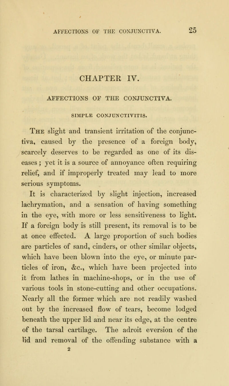 CHAPTER IV. AFFECTIONS OF THE CONJUNCTIVA. SIMPLE CONJUNCTIVITIS. The slight and transient irritation of the conjunc- tiva, caused by the presence of a foreign body, scarcely deserves to be regarded as one of its dis- eases ; yet it is a source of annoyance often requiring relief, and if improperly treated may lead to more serious symptoms. It is characterized by slight injection, increased lachrymation, and a sensation of having something in the eye, with more or less sensitiveness to light. If a foreign body is still present, its removal is to be at once effected. A large proportion of such bodies are particles of sand, cinders, or other similar objects, which have been blown into the eye, or minute par- ticles of iron, &c, which have been projected into it from lathes in machine-shops, or in the use of various tools in stone-cutting and other occupations. Nearly all the former which are not readily washed out by the increased flow of tears, become lodged beneath the upper lid and near its edge, at the centre of the tarsal cartilage. The adroit eversion of the lid and removal of the offending substance with a 2