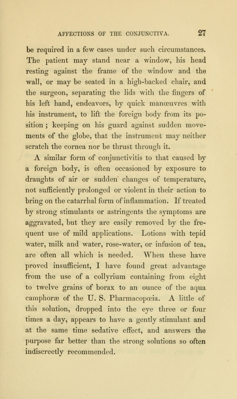 be required in a few cases under such circumstances. The patient may stand near a window, his head resting against the frame of the window and the wall, or may be seated in a high-backed chair, and the surgeon, separating the lids with the fingers of his left hand, endeavors, by quick manoeuvres with his instrument, to lift the foreign body from its po- sition ; keeping on his guard against sudden move- ments of the globe, that the instrument may neither scratch the cornea nor be thrust through it. A similar form of conjunctivitis to that caused by a foreign body, is often occasioned by exposure to draughts of air or sudden changes of temperature, not sufficiently prolonged or violent in their action to bring on the catarrhal form of inflammation. If treated by strong stimulants or astringents the symptoms are aggravated, but they are easily removed by the fre- quent use of mild applications. Lotions with tepid water, milk and water, rose-water, or infusion of tea, are often all which is needed. When these have proved insufficient, I have found great advantage from the use of a collyrium containing from eight to twelve grains of borax to an ounce of the aqua camphorae of the U. S. Pharmacopoeia. A little of this solution, dropped into the eye three or four times a day, appears to have a gently stimulant and at the same time sedative effect, and answers the purpose far better than the strong solutions so often indiscreetly recommended.