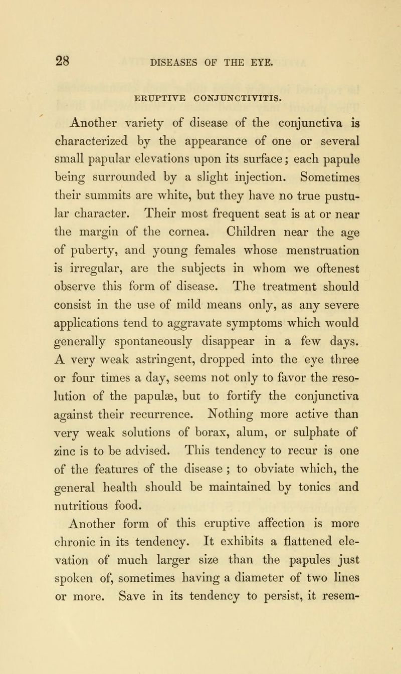 ERUPTIVE CONJUNCTIVITIS. Another variety of disease of the conjunctiva is characterized by the appearance of one or several small papular elevations upon its surface; each papule being surrounded by a slight injection. Sometimes their summits are white, but they have no true pustu- lar character. Their most frequent seat is at or near the margin of the cornea. Children near the age of puberty, and young females whose menstruation is irregular, are the subjects in whom we oftenest observe this form of disease. The treatment should consist in the use of mild means only, as any severe applications tend to aggravate symptoms which would generally spontaneously disappear in a few days. A very weak astringent, dropped into the eye three or four times a day, seems not only to favor the reso- lution of the papulae, but to fortify the conjunctiva against their recurrence. Nothing more active than very weak solutions of borax, alum, or sulphate of zinc is to be advised. This tendency to recur is one of the features of the disease ; to obviate which, the general health should be maintained by tonics and nutritious food. Another form of this eruptive affection is more chronic in its tendency. It exhibits a flattened ele- vation of much larger size than the papules just spoken of, sometimes having a diameter of two lines or more. Save in its tendency to persist, it resem-