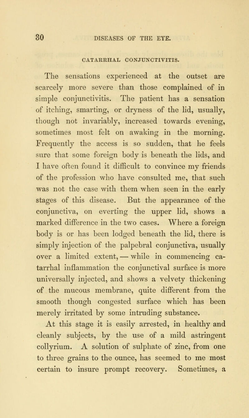 CATARRHAL CONJUNCTIVITIS. The sensations experienced at the outset are scarcely more severe than those complained of in simple conjunctivitis. The patient has a sensation of itching, smarting, or dryness of the lid, usually, though not invariably, increased towards evening, sometimes most felt on awaking in the morning. Frequently the access is so sudden, that he feels sure that some foreign body is beneath the lids, and I have often found it difficult to convince my friends of the profession who have consulted me, that such was not the case with them when seen in the early stages of this disease. But the appearance of the conjunctiva, on everting the upper lid, shows a marked difference in the two cases. Where a foreign body is or has been lodged beneath the lid, there is simply injection of the palpebral conjunctiva, usually over a limited extent, — while in commencing ca- tarrhal inflammation the conjunctival surface is more universally injected, and shows a velvety thickening of the mucous membrane, quite different from the smooth though congested surface which has been merely irritated by some intruding substance. At this stage it is easily arrested, in healthy and cleanly subjects, by the use of a mild astringent collyrium. A solution of sulphate of zinc, from one to three grains to the ounce, has seemed to me most certain to insure prompt recovery. Sometimes, a