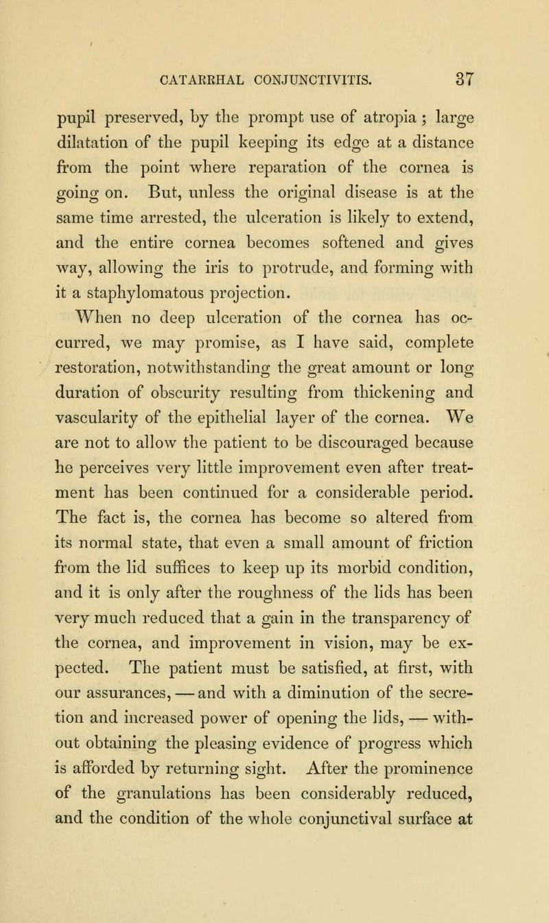 pupil preserved, by the prompt use of atropia ; large dilatation of the pupil keeping its edge at a distance from the point where reparation of the cornea is going on. But, unless the original disease is at the same time arrested, the ulceration is likely to extend, and the entire cornea becomes softened and gives way, allowing the iris to protrude, and forming with it a staphylomatous projection. When no deep ulceration of the cornea has oc- curred, we may promise, as I have said, complete restoration, notwithstanding the great amount or long duration of obscurity resulting from thickening and vascularity of the epithelial layer of the cornea. We are not to allow the patient to be discouraged because he perceives very little improvement even after treat- ment has been continued for a considerable period. The fact is, the cornea has become so altered from its normal state, that even a small amount of friction from the lid suffices to keep up its morbid condition, and it is only after the roughness of the lids has been very much reduced that a gain in the transparency of the cornea, and improvement in vision, may be ex- pected. The patient must be satisfied, at first, with our assurances, — and with a diminution of the secre- tion and increased power of opening the lids, — with- out obtaining the pleasing evidence of progress which is afforded by returning sight. After the prominence of the granulations has been considerably reduced, and the condition of the whole conjunctival surface at