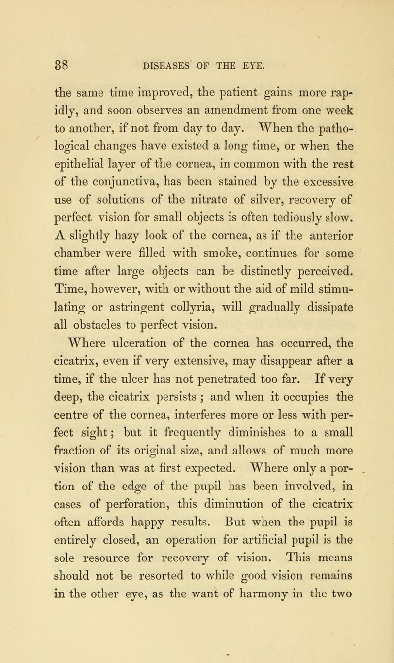 the same time improved, the patient gains more rap- idly, and soon observes an amendment from one week to another, if not from day to day. When the patho- logical changes have existed a long time, or when the epithelial layer of the cornea, in common with the rest of the conjunctiva, has been stained by the excessive use of solutions of the nitrate of silver, recovery of perfect vision for small objects is often tediously slow. A slightly hazy look of the cornea, as if the anterior chamber were filled with smoke, continues for some time after large objects can be distinctly perceived. Time, however, with or without the aid of mild stimu- lating or astringent collyria, will gradually dissipate all obstacles to perfect vision. Where ulceration of the cornea has occurred, the cicatrix, even if very extensive, may disappear after a time, if the ulcer has not penetrated too far. If very deep, the cicatrix persists ; and when it occupies the centre of the cornea, interferes more or less with per- fect sight; but it frequently diminishes to a small fraction of its original size, and allows of much more vision than was at first expected. Where only a por- tion of the edge of the pupil has been involved, in cases of perforation, this diminution of the cicatrix often affords happy results. But when the pupil is entirely closed, an operation for artificial pupil is the sole resource for recovery of vision. This means should not be resorted to while good vision remains in the other eye, as the want of harmony in the two