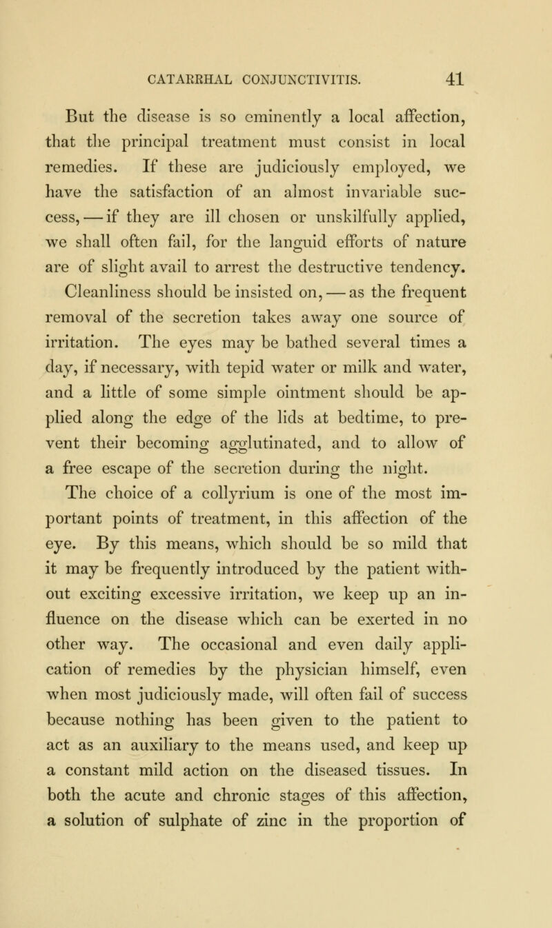 But the disease is so eminently a local affection, that the principal treatment must consist in local remedies. If these are judiciously employed, we have the satisfaction of an almost invariable suc- cess,— if they are ill chosen or unskilfully applied, we shall often fail, for the languid efforts of nature are of slight avail to arrest the destructive tendency. Cleanliness should be insisted on, — as the frequent removal of the secretion takes away one source of irritation. The eyes may be bathed several times a day, if necessary, with tepid water or milk and water, and a little of some simple ointment should be ap- plied along the edge of the lids at bedtime, to pre- vent their becoming agglutinated, and to allow of a free escape of the secretion during the night. The choice of a collyrium is one of the most im- portant points of treatment, in this affection of the eye. By this means, which should be so mild that it may be frequently introduced by the patient with- out exciting excessive irritation, we keep up an in- fluence on the disease which can be exerted in no other way. The occasional and even daily appli- cation of remedies by the physician himself, even when most judiciously made, will often fail of success because nothing has been given to the patient to act as an auxiliary to the means used, and keep up a constant mild action on the diseased tissues. In both the acute and chronic stages of this affection, a solution of sulphate of zinc in the proportion of