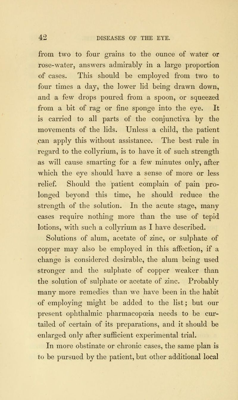 from two to four grains to the ounce of water or rose-water, answers admirably in a large proportion of cases. This should be employed from two to four times a day, the lower lid being drawn down, and a few drops poured from a spoon, or squeezed from a bit of rag or fine sponge into the eye. It is carried to all parts of the conjunctiva by the movements of the lids. Unless a child, the patient can apply this without assistance. The best rule in regard to the collyrium, is to have it of such strength as will cause smarting for a few minutes only, after which the eye should have a sense of more or less relief. Should the patient complain of pain pro- longed beyond this time, he should reduce the strength of the solution. In the acute stage, many cases require nothing more than the use of tepid lotions, with such a collyrium as I have described. Solutions of alum, acetate of zinc, or sulphate of copper may also be employed in this affection, if a change is considered desirable, the alum being used stronger and the sulphate of copper weaker than the solution of sulphate or acetate of zinc. Probably many more remedies than we have been in the habit of employing might be added to the list; but our present ophthalmic pharmacopoeia needs to be cur- tailed of certain of its preparations, and it should be enlarged only after sufficient experimental trial. In more obstinate or chronic cases, the same plan is to be pursued by the patient, but other additional local