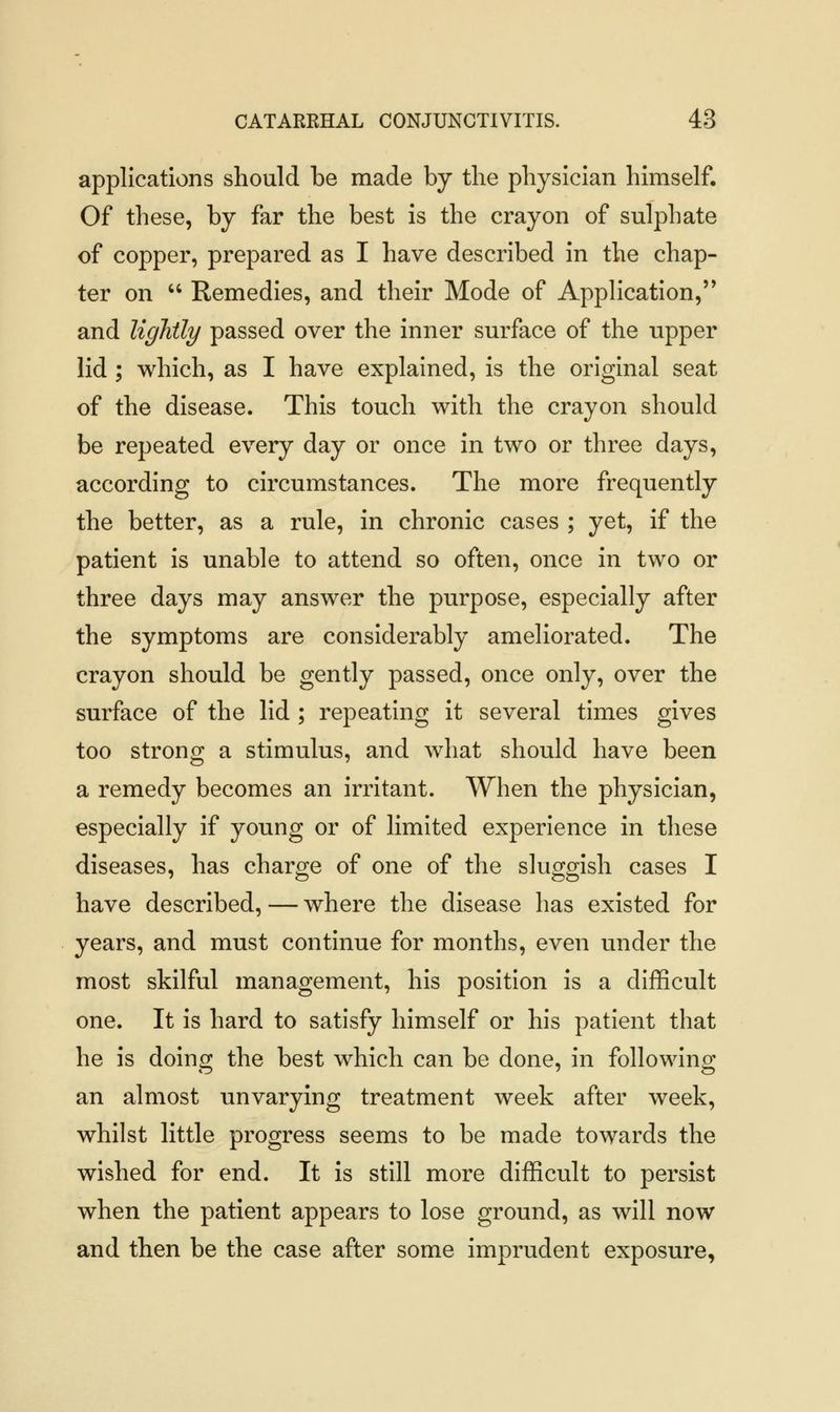 applications should be made by the physician himself. Of these, by far the best is the crayon of sulphate of copper, prepared as I have described in the chap- ter on  Remedies, and their Mode of Application, and lightly passed over the inner surface of the upper lid ; which, as I have explained, is the original seat of the disease. This touch with the crayon should be repeated every day or once in two or three days, according to circumstances. The more frequently the better, as a rule, in chronic cases ; yet, if the patient is unable to attend so often, once in two or three days may answer the purpose, especially after the symptoms are considerably ameliorated. The crayon should be gently passed, once only, over the surface of the lid ; repeating it several times gives too strong a stimulus, and what should have been a remedy becomes an irritant. When the physician, especially if young or of limited experience in these diseases, has charge of one of the sluggish cases I have described, — where the disease has existed for years, and must continue for months, even under the most skilful management, his position is a difficult one. It is hard to satisfy himself or his patient that he is doing the best which can be done, in following an almost unvarying treatment week after week, whilst little progress seems to be made towards the wished for end. It is still more difficult to persist when the patient appears to lose ground, as will now and then be the case after some imprudent exposure,