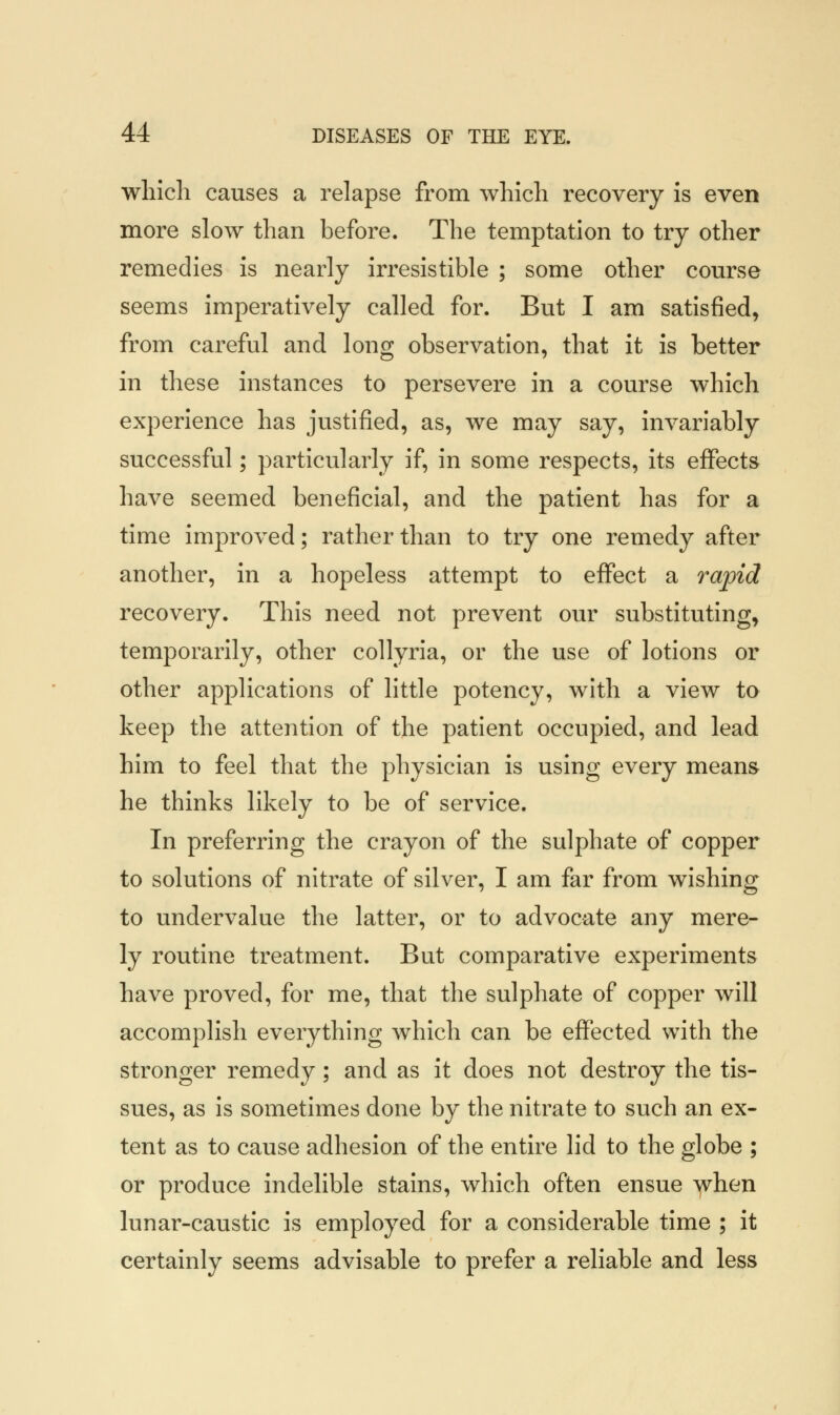 which causes a relapse from which recovery is even more slow than before. The temptation to try other remedies is nearly irresistible ; some other course seems imperatively called for. But I am satisfied, from careful and long observation, that it is better in these instances to persevere in a course which experience has justified, as, we may say, invariably successful; particularly if, in some respects, its effects have seemed beneficial, and the patient has for a time improved; rather than to try one remedy after another, in a hopeless attempt to effect a rapid recovery. This need not prevent our substituting, temporarily, other collyria, or the use of lotions or other applications of little potency, with a view to keep the attention of the patient occupied, and lead him to feel that the physician is using every means he thinks likely to be of service. In preferring the crayon of the sulphate of copper to solutions of nitrate of silver, I am far from wishing to undervalue the latter, or to advocate any mere- ly routine treatment. But comparative experiments have proved, for me, that the sulphate of copper will accomplish everything which can be effected with the stronger remedy; and as it does not destroy the tis- sues, as is sometimes done by the nitrate to such an ex- tent as to cause adhesion of the entire lid to the globe ; or produce indelible stains, which often ensue when lunar-caustic is employed for a considerable time ; it certainly seems advisable to prefer a reliable and less