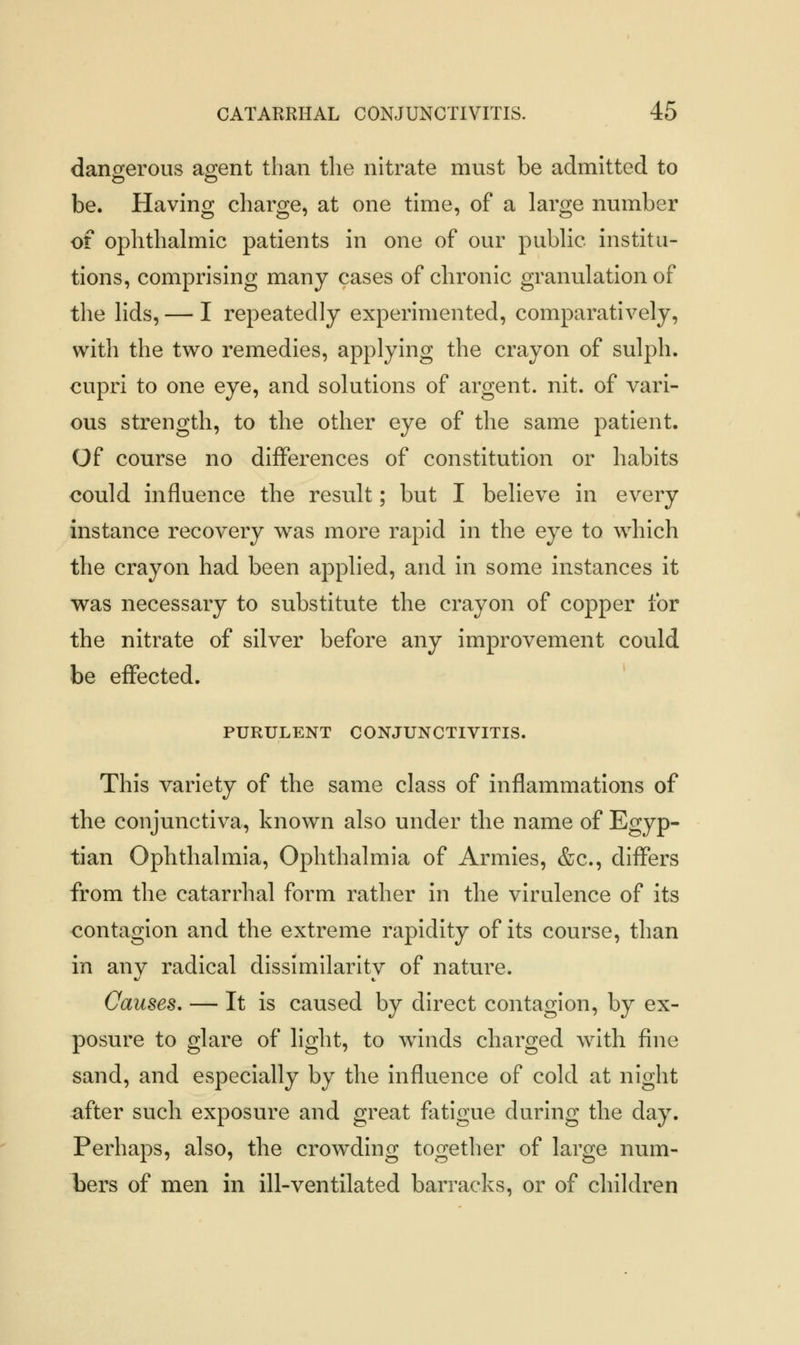 dangerous agent than the nitrate must be admitted to be. Having charge, at one time, of a large number of ophthalmic patients in one of our public institu- tions, comprising many cases of chronic granulation of the lids, — I repeatedly experimented, comparatively, with the two remedies, applying the crayon of sulph. cupri to one eye, and solutions of argent, nit. of vari- ous strength, to the other eye of the same patient. Of course no differences of constitution or habits could influence the result; but I believe in every instance recovery was more rapid in the eye to which the crayon had been applied, and in some instances it was necessary to substitute the crayon of copper for the nitrate of silver before any improvement could be effected. PURULENT CONJUNCTIVITIS. This variety of the same class of inflammations of the conjunctiva, known also under the name of Egyp- tian Ophthalmia, Ophthalmia of Armies, &c, differs from the catarrhal form rather in the virulence of its contagion and the extreme rapidity of its course, than in anv radical dissimilaritv of nature. «/ t. Causes. — It is caused by direct contagion, by ex- posure to glare of light, to winds charged with fine sand, and especially by the influence of cold at night after such exposure and great fatigue during the day. Perhaps, also, the crowding together of large num- bers of men in ill-ventilated barracks, or of children
