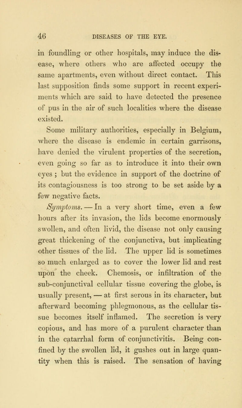 in foundling or other hospitals, may induce the dis- ease, where others who are affected occupy the same apartments, even without direct contact. This last supposition finds some support in recent experi- ments which are said to have detected the presence of pus in the air of such localities where the disease existed. Some military authorities, especially in Belgium, where the disease is endemic in certain garrisons, have denied the virulent properties of the secretion, even going so far as to introduce it into their own eyes ; but the evidence in support of the doctrine of its contagiousness is too strong to be set aside by a few negative facts. Symptoms. — In a very short time, even a few hours after its invasion, the lids become enormously swollen, and often livid, the disease not only causing great thickening of the conjunctiva, but implicating other tissues of the lid. The upper lid is sometimes so much enlarged as to cover the lower lid and rest upon the cheek. Chemosis, or infiltration of the sub-conjunctival cellular tissue covering the globe, is usually present, — at first serous in its character, but afterward becoming phlegmonous, as the cellular tis- sue becomes itself inflamed. The secretion is very copious, and has more of a purulent character than in the catarrhal form of conjunctivitis. Being con- fined by the swollen lid, it gushes out in large quan- tity when this is raised. The sensation of having