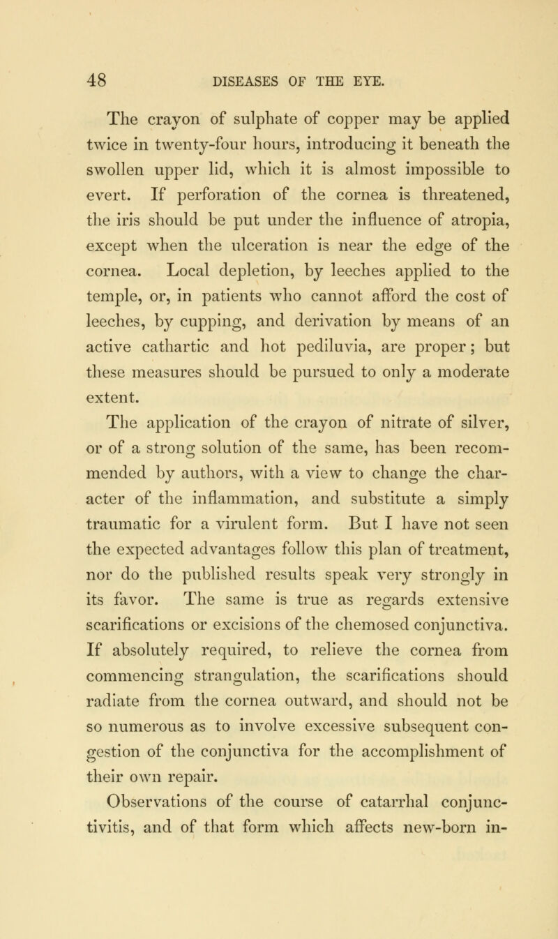 The crayon of sulphate of copper may be applied twice in twenty-four hours, introducing it beneath the swollen upper lid, which it is almost impossible to evert. If perforation of the cornea is threatened, the iris should be put under the influence of atropia, except when the ulceration is near the edge of the cornea. Local depletion, by leeches applied to the temple, or, in patients who cannot afford the cost of leeches, by cupping, and derivation by means of an active cathartic and hot pediluvia, are proper; but these measures should be pursued to only a moderate extent. The application of the crayon of nitrate of silver, or of a strong solution of the same, has been recom- mended by authors, with a view to change the char- acter of the inflammation, and substitute a simply traumatic for a virulent form. But I have not seen the expected advantages follow this plan of treatment, nor do the published results speak very strongly in its favor. The same is true as regards extensive scarifications or excisions of the chemosed conjunctiva. If absolutely required, to relieve the cornea from commencing strangulation, the scarifications should radiate from the cornea outward, and should not be so numerous as to involve excessive subsequent con- gestion of the conjunctiva for the accomplishment of their own repair. Observations of the course of catarrhal conjunc- tivitis, and of that form which affects new-born in-