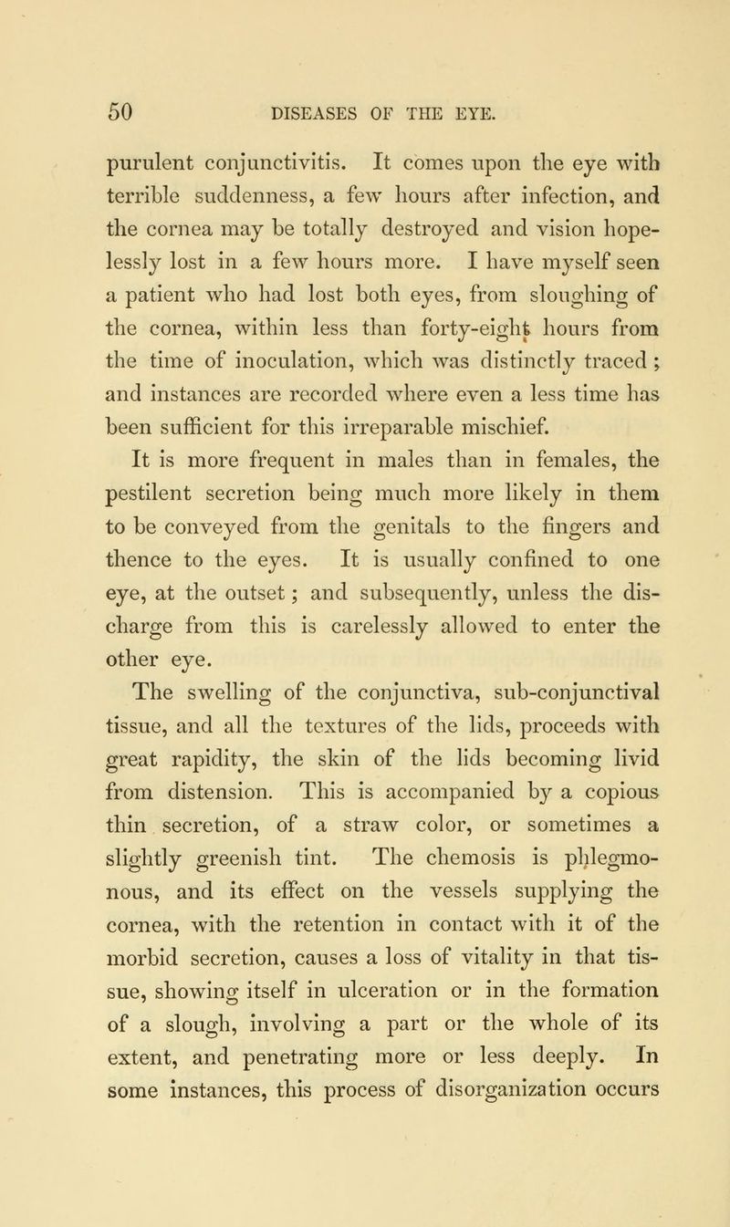 purulent conjunctivitis. It comes upon the eye with terrible suddenness, a few hours after infection, and the cornea may be totally destroyed and vision hope- lessly lost in a few hours more. I have myself seen a patient who had lost both eyes, from sloughing of the cornea, within less than forty-eight hours from the time of inoculation, which was distinctly traced ; and instances are recorded where even a less time has been sufficient for this irreparable mischief. It is more frequent in males than in females, the pestilent secretion being much more likely in them to be conveyed from the genitals to the fingers and thence to the eyes. It is usually confined to one eye, at the outset; and subsequently, unless the dis- charge from this is carelessly allowed to enter the other eye. The swelling of the conjunctiva, sub-conjunctival tissue, and all the textures of the lids, proceeds with great rapidity, the skin of the lids becoming livid from distension. This is accompanied by a copious thin secretion, of a straw color, or sometimes a slightly greenish tint. The chemosis is phlegmo- nous, and its effect on the vessels supplying the cornea, with the retention in contact with it of the morbid secretion, causes a loss of vitality in that tis- sue, showing itself in ulceration or in the formation of a slough, involving a part or the whole of its extent, and penetrating more or less deeply. In some instances, this process of disorganization occurs