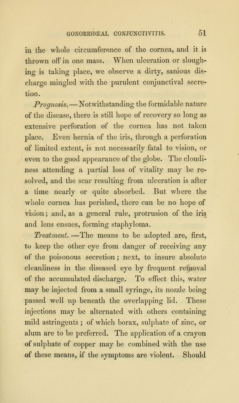 in the whole circumference of the cornea, and it is thrown off in one mass. When ulceration or slough- ing is taking place, we observe a dirty, sanious dis- charge mingled with the purulent conjunctival secre- tion. Prognosis.—Notwithstanding the formidable nature of the disease, there is still hope of recovery so long as extensive perforation of the cornea has not taken place. Even hernia of the iris, through a perforation of limited extent, is not necessarily fatal to vision, or even to the good appearance of the globe. The cloudi- ness attending a partial loss of vitality may be re- solved, and the scar resulting from ulceration is after a time nearly or quite absorbed. But where the whole cornea has perished, there can be no hope of vision; and, as a general rule, protrusion of the iris and lens ensues, forming staphyloma. Treatment. —The means to be adopted are, first, to keep the other eye from danger of receiving any of the poisonous secretion; next, to insure absolute cleanliness in the diseased eye by frequent refnoval of the accumulated discharge. To effect this, water may be injected from a small syringe, its nozzle being passed well up beneath the overlapping lid. These injections may be alternated with others containing mild astringents ; of which borax, sulphate of zinc, or alum are to be preferred. The application of a crayon of sulphate of copper may be combined with the use of these means, if the symptoms are violent. Should