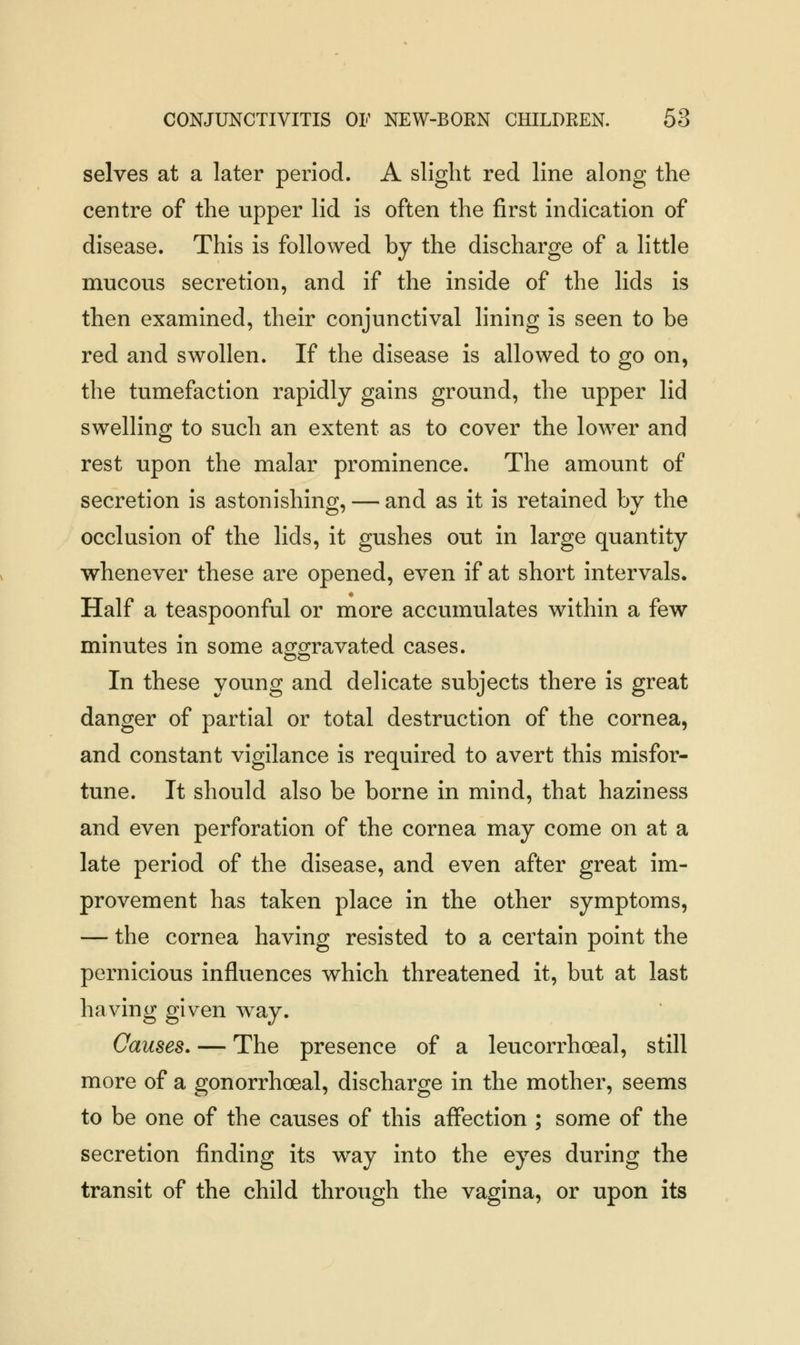 selves at a later period. A slight red line along the centre of the upper lid is often the first indication of disease. This is followed by the discharge of a little mucous secretion, and if the inside of the lids is then examined, their conjunctival lining is seen to be red and swollen. If the disease is allowed to go on, the tumefaction rapidly gains ground, the upper lid swelling to such an extent as to cover the lower and rest upon the malar prominence. The amount of secretion is astonishing, — and as it is retained by the occlusion of the lids, it gushes out in large quantity whenever these are opened, even if at short intervals. Half a teaspoonful or more accumulates within a few minutes in some aggravated cases. In these young and delicate subjects there is great danger of partial or total destruction of the cornea, and constant vigilance is required to avert this misfor- tune. It should also be borne in mind, that haziness and even perforation of the cornea may come on at a late period of the disease, and even after great im- provement has taken place in the other symptoms, — the cornea having resisted to a certain point the pernicious influences which threatened it, but at last having given way. Causes. — The presence of a leucorrhoeal, still more of a gonorrhoeal, discharge in the mother, seems to be one of the causes of this affection ; some of the secretion finding its way into the eyes during the transit of the child through the vagina, or upon its