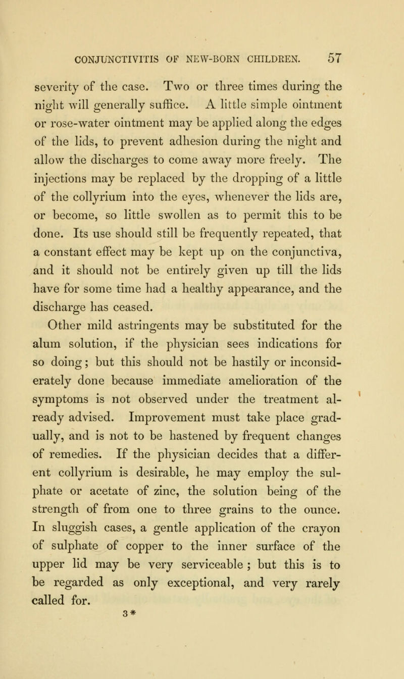 severity of the case. Two or three times during the night will generally suffice. A little simple ointment or rose-water ointment may be applied along the edges of the lids, to prevent adhesion during the night and allow the discharges to come away more freely. The injections may be replaced by the dropping of a little of the collyrium into the eyes, whenever the lids are, or become, so little swollen as to permit this to be done. Its use should still be frequently repeated, that a constant effect may be kept up on the conjunctiva, and it should not be entirely given up till the lids have for some time had a healthy appearance, and the discharge has ceased. Other mild astringents may be substituted for the alum solution, if the physician sees indications for so doing; but this should not be hastily or inconsid- erately done because immediate amelioration of the symptoms is not observed under the treatment al- ready advised. Improvement must take place grad- ually, and is not to be hastened by frequent changes of remedies. If the physician decides that a differ- ent collyrium is desirable, he may employ the sul- phate or acetate of zinc, the solution being of the strength of from one to three grains to the ounce. In sluggish cases, a gentle application of the crayon of sulphate of copper to the inner surface of the upper lid may be very serviceable ; but this is to be regarded as only exceptional, and very rarely called for. 3*