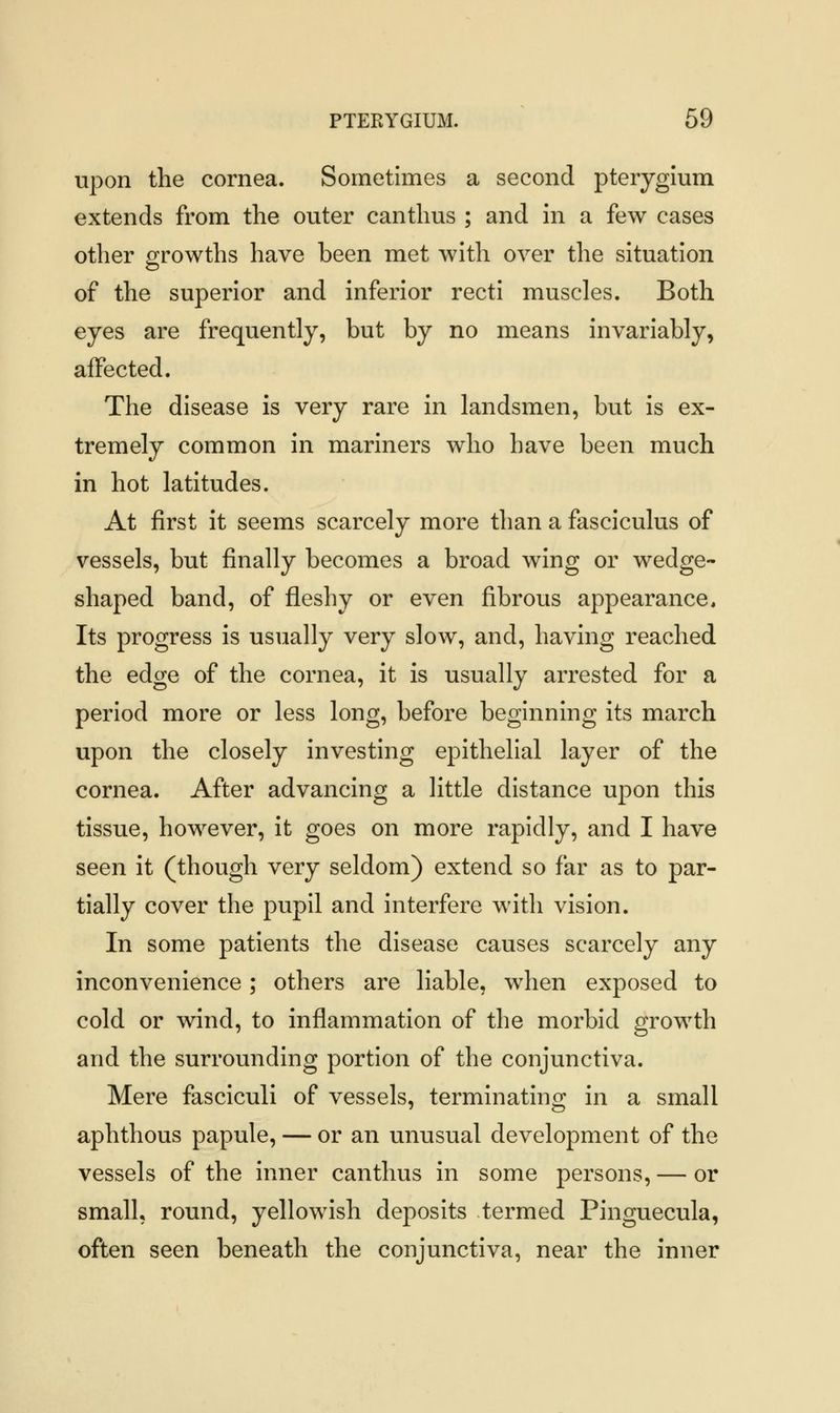 upon the cornea. Sometimes a second pterygium extends from the outer canthus ; and in a few cases other growths have been met with over the situation of the superior and inferior recti muscles. Both eyes are frequently, but by no means invariably, affected. The disease is very rare in landsmen, but is ex- tremely common in mariners who have been much in hot latitudes. At first it seems scarcely more than a fasciculus of vessels, but finally becomes a broad wing or wedge- shaped band, of fleshy or even fibrous appearance. Its progress is usually very slow, and, having reached the edge of the cornea, it is usually arrested for a period more or less long, before beginning its march upon the closely investing epithelial layer of the cornea. After advancing a little distance upon this tissue, however, it goes on more rapidly, and I have seen it (though very seldom) extend so far as to par- tially cover the pupil and interfere with vision. In some patients the disease causes scarcely any inconvenience; others are liable, when exposed to cold or wind, to inflammation of the morbid growth and the surrounding portion of the conjunctiva. Mere fasciculi of vessels, terminating in a small aphthous papule, — or an unusual development of the vessels of the inner canthus in some persons, — or small, round, yellowish deposits -termed Pinguecula, often seen beneath the conjunctiva, near the inner