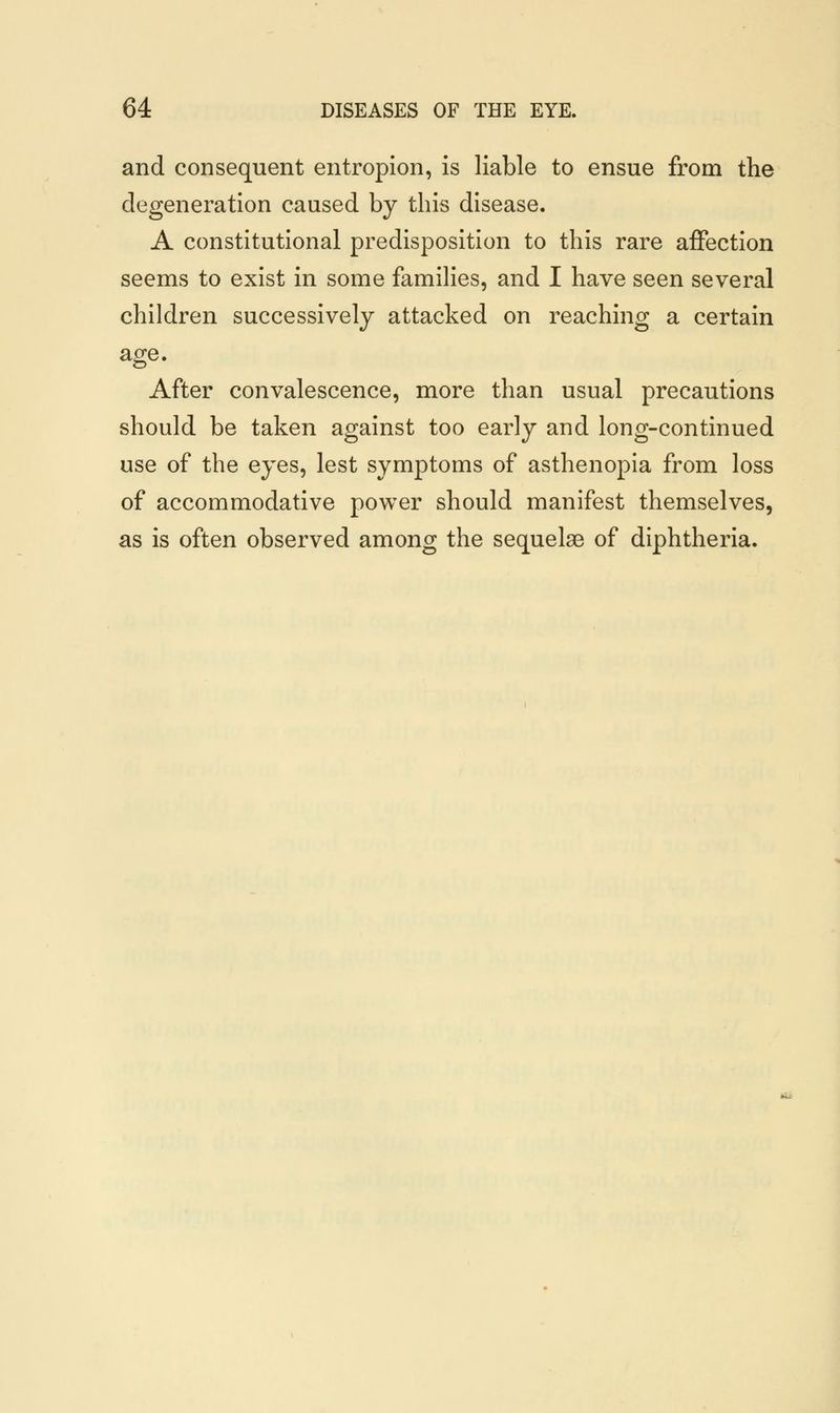 and consequent entropion, is liable to ensue from the degeneration caused by this disease. A constitutional predisposition to this rare affection seems to exist in some families, and I have seen several children successively attacked on reaching a certain age. After convalescence, more than usual precautions should be taken against too early and long-continued use of the eyes, lest symptoms of asthenopia from loss of accommodative power should manifest themselves, as is often observed among the sequelae of diphtheria.