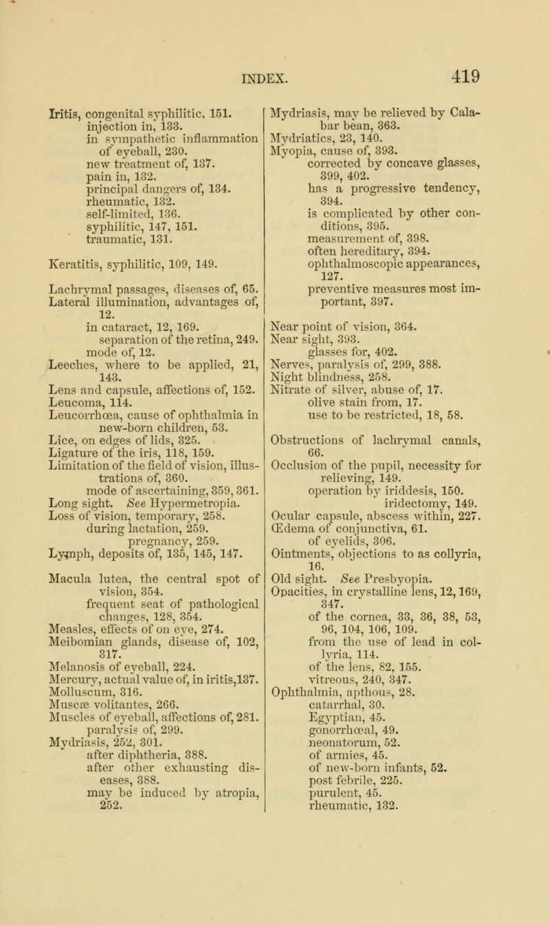 Iritis, congenital syphilitic, 151. injection in, 133. in sympathetic inflammation of eyeball, 230. new treatment of, 137. pain in, 132. principal dangers of, 134. rheumatic, 132. self-limited, 136. syphilitic, 147, 151. traumatic, 131. Keratitis, syphilitic, 109, 149. Lachrymal passages, diseases of, 65. Lateral illumination, advantages of, 12. in cataract, 12, 169. separation of the retina, 249. mode of, 12. Leeches, where to be applied, 21, 143. Lens and capsule, affections of, 152. Leucoma, 114. Leucorrhoea, cause of ophthalmia in new-born children, 53. Lice, on edges of lids, 325. Ligature of the iris, 118, 159. Limitation of the field of vision, illus- trations of, 360. mode of ascertaining, 359,361. Long sight. See Hypermetropia. Loss of vision, temporary, 258. during lactation, 259. pregnancy, 259. Lymph, deposits of, 135, 145, 147. Macula lutea, the central spot of vision, 354. frequent seat of pathological changes, 128, 354. Measles, effects of on eye, 274. Meibomian glands, disease of, 102, 317. Melanosis of eyeball, 224. Mercury, actual value of, in iritis,137. Molluscum, 316. Musco3 volitantes, 266. Muscles of eyeball, affections of, 281. paralysis of, 299. Mydriasis, 252, 301. after diphtheria, 388. after other exhausting dis- eases, 388. may be induced by atropia, 252. Mydriasis, may be relieved by Cala- bar bean, 363. Mydriatics, 23, 140. Myopia, cause of, 393. corrected by concave glasses, 399, 402. has a progressive tendency, 394. is complicated by other con- ditions, 395. measurement of, 398. often hereditary, 394. ophthalmoscopic appearances, 127. preventive measures most im- portant, 397. Near point of vision, 364. Near sight, 393. glasses for, 402. Nerves, paralysis of, 299, 388. Night blindness, 258. Nitrate of silver, abuse of, 17. olive stain from, 17. use to be restricted, 18, 58. Obstructions of lachrymal canals, 66. Occlusion of the pupil, necessity for relieving, 149. operation by iriddesis, 150. iridectomy, 149. Ocular capsule, abscess within, 227. (Edema of conjunctiva, 61. of eyelids, 306. Ointments, objections to as collyria, 16. Old sight. See Presbyopia. Opacities, in crystalline lens, 12,169, 347. of the cornea, 33, 36, 38, 53, 96, 104, 106, 109. from the use of lead in col- lyria, 114. of the lens, 82, 155. vitreous, 240, 347. Ophthalmia, apthous, 28. catarrhal, 30. Egyptian, 45. gonorrhoeal, 49. neonatorum, 52. of armies, 45. of new-born infants, 52. post febrile, 225. purulent, 45. rheumatic, 132.