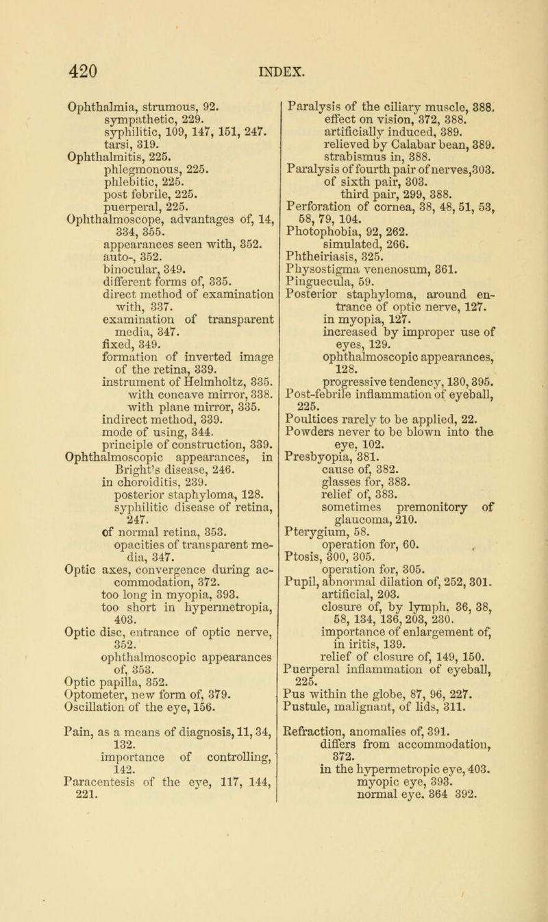 Ophthalmia, strumous, 92. sympathetic, 229. syphilitic, 109, 147, 151, 247. tarsi, 319. Ophthalmitis, 225. phlegmonous, 225. phlebitic, 225. post febrile, 225. puerperal, 225. Ophthalmoscope, advantages of, 14, 334, 355. appearances seen with, 352. auto-, 352. binocular, 349. different forms of, 335. direct method of examination with, 337. examination of transparent media, 347. fixed, 349. formation of inverted image of the retina, 339. instrument of Helmholtz, 335. with concave mirror, 338. with plane mirror, 335. indirect method, 339. mode of using, 344. principle of construction, 339. Ophthalmoscopic appearances, in Bright's disease, 246. in choroiditis, 239. posterior staphyloma, 128. syphilitic disease of retina, 247. of normal retina, 353. opacities of transparent me- dia, 347. Optic axes, convergence during ac- commodation, 372. too long in myopia, 393. too short in hypermetropia. 403. Optic disc, entrance of optic nerve, 352. ophthalmoscopic appearances of, 353. Optic papilla, 352. Optometer, new form of, 379. Oscillation of the eye, 156. Pain, as a means of diagnosis, 11,34, 132. importance of controlling, 142. Paracentesis of the eve, 117, 144, 221. Paralysis of the ciliary muscle, 388. effect on vision, 372, 388. artificially induced, 389. relieved by Calabar bean, 389. strabismus in, 388. Paralysis of fourth pair of nerves,303. of sixth pair, 303. third pair, 299, 388. Perforation of cornea, 38, 48, 51, 53, 58, 79, 104. Photophobia, 92, 262. simulated, 266. Phtheiriasis, 325. Physostigma venenosum, 361. Pinguecula, 59. Posterior staphyloma, around en- trance of optic nerve, 127. in myopia, 127. increased by improper use of eyes, 129. ophthalmoscopic appearances, 128. progressive tendency, 130,395. Post-febrile inflammation of eyeball, 225. Poultices rarely to be applied, 22. Powders never to be blown into the eye, 102. Presbyopia, 381. cause of, 382. glasses for, 383. relief of, 383. sometimes premonitory of glaucoma, 210. Pterygium, 58. operation for, 60. Ptosis, 300, 305. operation for, 305. Pupil, abnormal dilation of, 252, 301. artificial, 203. closure of, by lymph. 36, 38, 58, 134, 136, 203, 230. importance of enlargement of, in iritis, 139. relief of closure of, 149, 150. Puerperal inflammation of eyeball, 225. Pus within the globe, 87, 96, 227. Pustule, malignant, of lids, 311. Eefraction, anomalies of, 391. differs from accommodation, 372. in the hypermetropic eye, 403. myopic eye, 393. normal eye. 364 392.