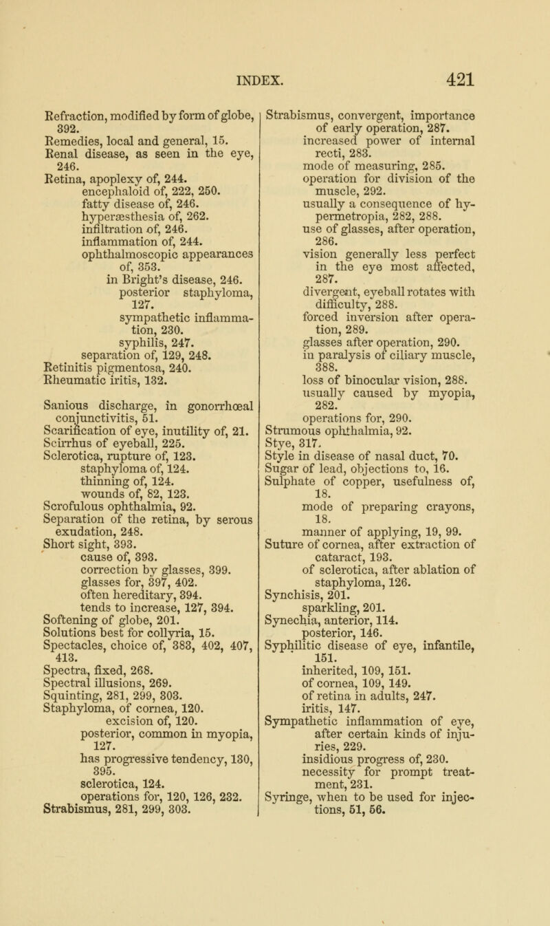 Refraction, modified by form of globe, 392. Remedies, local and general, 15. Renal disease, as seen in the eye, 246. Retina, apoplexy of, 244. encephaloid of, 222, 250. fatty disease of, 246. hyperesthesia of, 262. infiltration of, 246. inflammation of, 244. ophthalmoscopic appearances of, 353. in Bright's disease, 246. posterior staphyloma, 127. sympathetic inflamma- tion, 230. syphilis, 247. separation of, 129, 248. Retinitis pigmentosa, 240. Rheumatic iritis, 132. Sanious discharge, in gonorrhoeal conjunctivitis, 51. Scarification of eye, inutility of, 21. Scirrhus of eyeball, 225. Sclerotica, rupture of, 123. staphyloma of, 124. thinning of, 124. wounds of, 82, 123. Scrofulous ophthalmia, 92. Separation of the retina, by serous exudation, 248. Short sight, 393. cause of, 393. correction bv glasses, 399. glasses for, 397, 402. often hereditary, 394. tends to increase, 127, 394. Softening of globe, 201. Solutions best for collyria, 15. Spectacles, choice of, 383, 402, 407, 413. Spectra, fixed, 268. Spectral illusions, 269. Squinting, 281, 299, 303. Staphyloma, of cornea, 120. excision of, 120. posterior, common in myopia, 127. has progressive tendency, 130, 395. sclerotica, 124. operations for, 120, 126, 232. Strabismus, 281, 299, 303. Strabismus, convergent, importance of early operation, 287. increased power of internal recti, 283. mode of measuring, 285. operation for division of the muscle, 292. usually a consequence of hy- permetropia, 282, 288. use of glasses, after operation, 286. vision generally less perfect in the eye most affected, 287. divergent, eyeball rotates with difficulty, 288. forced inversion after opera- tion, 289. glasses after operation, 290. in paralysis of ciliary muscle, 388. loss of binocular vision, 288. usually caused by myopia, 282. operations for, 290. Strumous ophthalmia, 92. Stye, 317. Style in disease of nasal duct, 70. Sugar of lead, objections to, 16. Sulphate of copper, usefulness of, 18. mode of preparing crayons, 18. maimer of applying, 19, 99. Suture of cornea, after extraction of cataract, 193. of sclerotica, after ablation of staphyloma, 126. Synchisis, 201. sparkling, 201. Synechia, anterior, 114. posterior, 146. Syphilitic disease of eye, infantile, 151. inherited, 109, 151. of cornea, 109, 149. of retina in adults, 247. iritis, 147. Sympathetic inflammation of eye, after certain kinds of inju- ries, 229. insidious progress of, 230. necessity for prompt treat- ment, 231. Syringe, when to be used for injec- tions, 51, 56.
