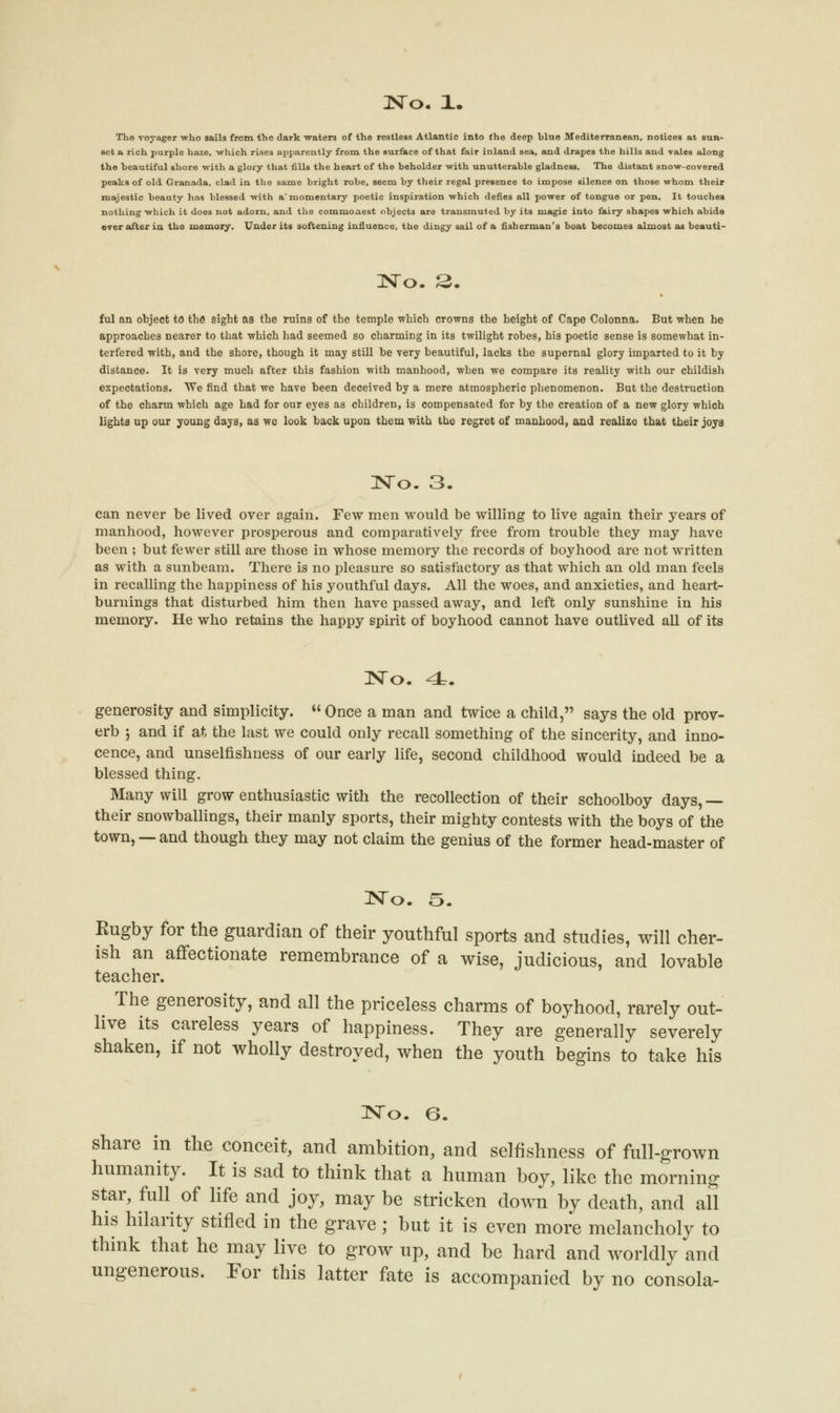 The voyager who sails from the dark -waters of the restless Atlantic into the deep blue Mediterranean, notices at sun- set a rich purple haze, which rises apparently from the surface of that fair inland sea, and drapes the hills and vales along the beautiful shore with a glory that fills the heart of the beholder with unutterable gladness. The distant snow-covered peaks of old Granada, clad in the same bright robe, seem by their regal presence to impose silence on those whom their majestic beauty has blessed with a' momentary poetic inspiration which defies all power of tongue or pen. It touches nothing which it does not adorn, and the commonest objects are transmuted by its magic into fairy shapes which abide over after in the memory. Under its softening influence, the dingy sail of a fisherman's boat becomes almost as beauti- No. £. ful an object to the sight as the ruins of the temple which crowns the height of Cape Colonna. But when he approaches nearer to that which had seemed so charming in its twilight robes, his poetic sense is somewhat in- terfered with, and the shore, though it may still be very beautiful, lacks the supernal glory imparted to it by distance. It is very much after this fashion with manhood, when we compare its reality with our childish expectations. We find that we have been deceived by a mere atmospheric phenomenon. But the destruction of the charm which age had for our eyes as children, is compensated for by the creation of a new glory which lights up our young days, as we look back upon them with the regret of manhood, and realize that their joys No. 3. can never be lived over again. Few men would be willing to live again their years of manhood, however prosperous and comparatively free from trouble they may have been ; but fewer still are those in whose memory the records of boyhood are not written as with a sunbeam. There is no pleasure so satisfactory as that which an old man feels in recalling the happiness of his youthful days. All the woes, and anxieties, and heart- burnings that disturbed him then have passed away, and left only sunshine in his memory. He who retains the happy spirit of boyhood cannot have outlived all of its No. <t. generosity and simplicity.  Once a man and twice a child, says the old prov- erb ; and if at the last we could only recall something of the sincerity, and inno- cence, and unselfishness of our early life, second childhood would indeed be a blessed thing. Many will grow enthusiastic with the recollection of their schoolboy days,— their snowballings, their manly sports, their mighty contests with the boys of the town, —and though they may not claim the genius of the former head-master of No. 5. Eugby for the guardian of their youthful sports and studies, will cher- ish an affectionate remembrance of a wise, judicious, and lovable teacher. The generosity, and all the priceless charms of boyhood, rarely out- live its careless years of happiness. They are generally severely shaken, if not wholly destroyed, when the youth begins to take his No. 6. share in the conceit, and ambition, and selfishness of full-grown humanity. It is sad to think that a human boy, like the morning star, full of life and joy, may be stricken down by death, and all his hilarity stifled in the grave; but it is even more melancholy to think that he may live to grow up, and be hard and worldly and ungenerous. For this latter fate is accompanied by no consola-