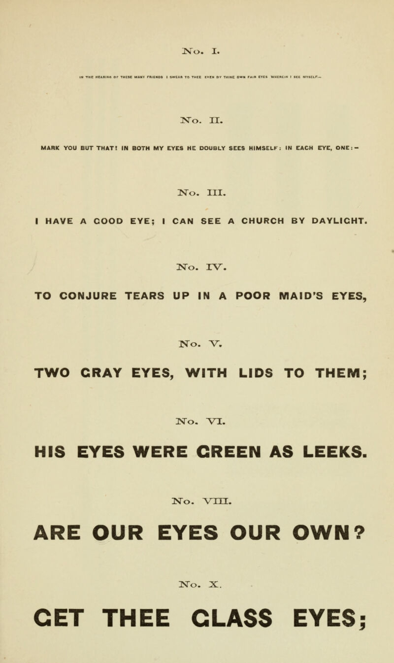 No. I. IN THE HEABINe OF THESE MANY rf»IEN09 I SWEAR TO THEE EVEN BY THINE OWN TAIB EVES WHtBEIN I SEE MYSELf.- No. II. MARK YOU BUT THAT! IN BOTH MY EYES HE DOUBLY SEES HIMSELF: IN EACH EYE, ONE: - No. III. I HAVE A GOOD EYE; I CAN SEE A CHURCH BY DAYLIGHT. No. IV. TO CONJURE TEARS UP IN A POOR MAID'S EYES, No. V. TWO CRAY EYES, WITH LIDS TO THEM; No. VI. HIS EYES WERE GREEN AS LEEKS. No. vm. ARE OUR EYES OUR OWN? No. X. GET THEE CLASS EYES;