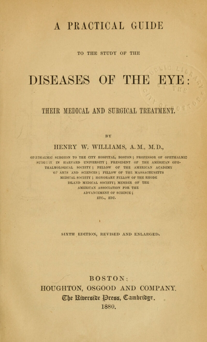 A PRACTICAL GUIDE TO THE STUDY OF THE DISEASES OF THE EYE: THEIR MEDICAL AND SUKGICAL TREATMENT. BY HENRY W. WILLIAMS, A.M., M.D., ophthalmic surgeon to the city hospital, boston } professor of ophthalmic suxg::iy in harvard university 5 president of the American opii- thalmological society ', fellow of the american academy 0? arts and sciences } fellow of the massachusetts medical society *, honorary fellow of the rhode island medical society} member of the american association for the advancement of science , ETC., ETC. SIXTH EDITION, REVISED AND ENLARGED. BOSTON: HOUGHTON, OSGOOD AND COMPANY. (H^e Ktoersifce Press, Cam6rfog;c. 1880.